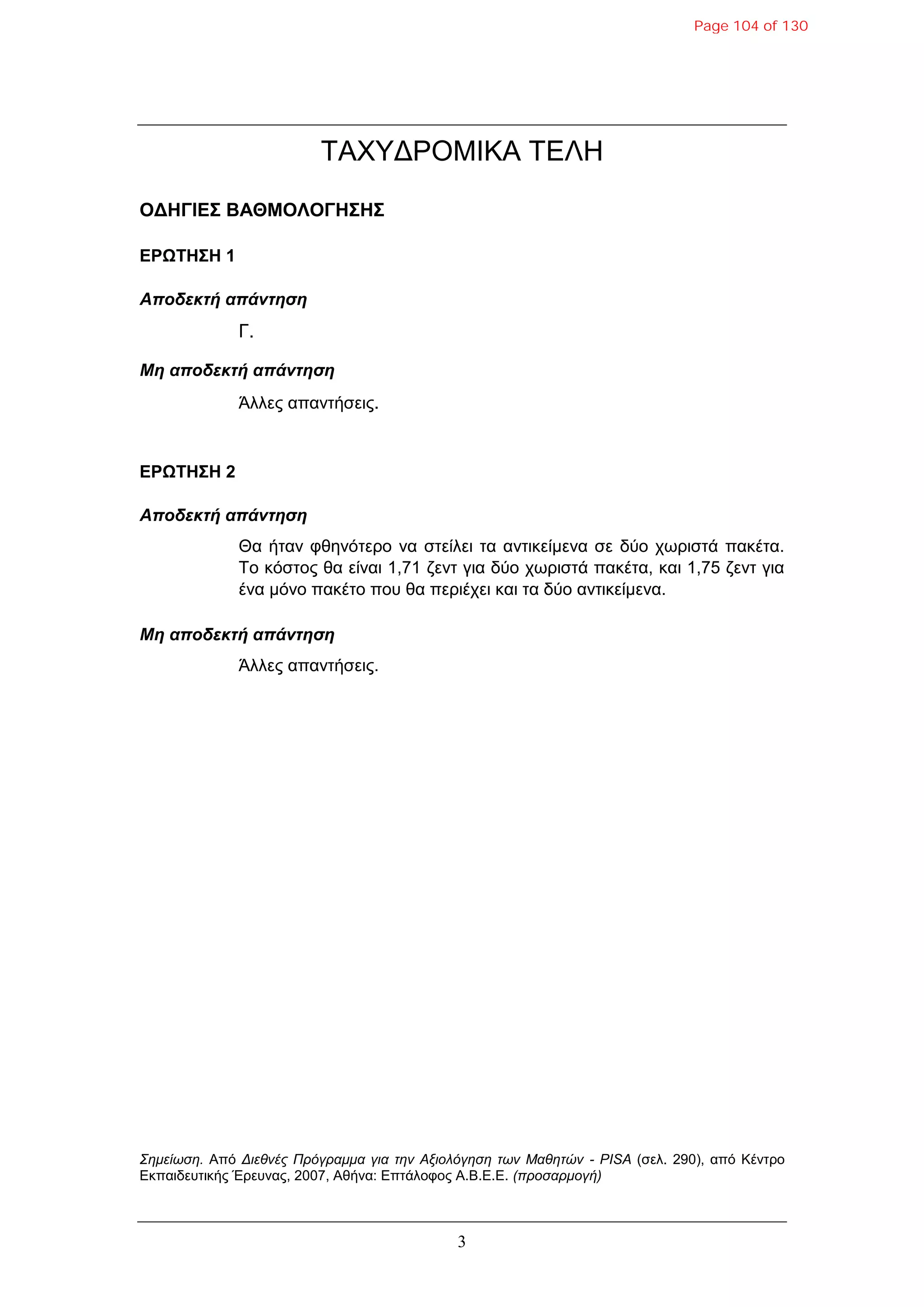 3
ΣΑΥΤΓΡΟΜΗΚΑ ΣΔΛΖ
ΟΓΗΓΙΔΣ ΒΑΘΜΟΛΟΓΗΣΗΣ
ΔΡΩΤΗΣΗ 1
Αποδεκηή απάνηηζη
Γ.
Μη αποδεκηή απάνηηζη
Άιιεο απαληήζεηο.
ΔΡΩΤΗΣΗ 2
Αποδεκηή απάνηηζη
Θα ήηαλ θζελόηεξν λα ζηείιεη ηα αληηθείκελα ζε δύν ρσξηζηά παθέηα.
Σν θόζηνο ζα είλαη 1,71 δελη γηα δύν ρσξηζηά παθέηα, θαη 1,75 δελη γηα
έλα κόλν παθέην πνπ ζα πεξηέρεη θαη ηα δύν αληηθείκελα.
Μη αποδεκηή απάνηηζη
Άιιεο απαληήζεηο.
Σημείωση. Από Διεθνέρ Ππόγπαμμα για την Αξιολόγηση των Μαθητών - PISA (ζει. 290), από Κέληξν
Δθπαηδεπηηθήο Έξεπλαο, 2007, Αζήλα: Δπηάινθνο Α.Β.Δ.Δ. (πποσαπμογή)
Page 104 of 130
 