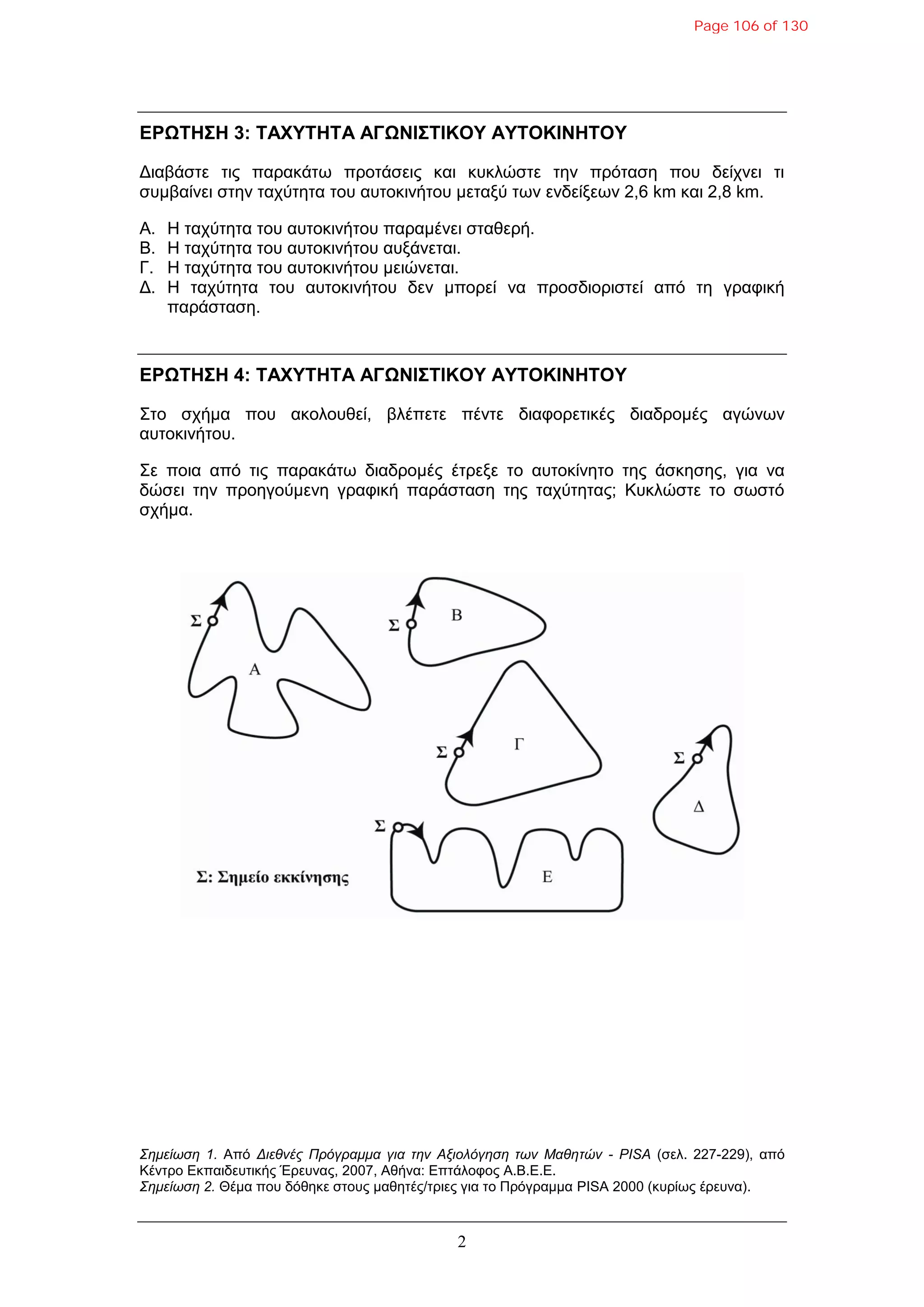 2
ΔΡΩΤΗΣΗ 3: ΤΑΦΥΤΗΤΑ ΑΓΩΝΙΣΤΙΚΟΥ ΑΥΤΟΚΙΝΗΤΟΥ
Γηαβάζηε ηηο παξαθάηω πξνηάζεηο θαη θπθιώζηε ηελ πξόηαζε πνπ δείρλεη ηη
ζπκβαίλεη ζηελ ηαρύηεηα ηνπ απηνθηλήηνπ κεηαμύ ηωλ ελδείμεωλ 2,6 km θαη 2,8 km.
Α. Η ηαρύηεηα ηνπ απηνθηλήηνπ παξακέλεη ζηαζεξή.
Β. Η ηαρύηεηα ηνπ απηνθηλήηνπ απμάλεηαη.
Γ. Η ηαρύηεηα ηνπ απηνθηλήηνπ κεηώλεηαη.
Γ. Η ηαρύηεηα ηνπ απηνθηλήηνπ δελ κπνξεί λα πξνζδηνξηζηεί από ηε γξαθηθή
παξάζηαζε.
ΔΡΩΤΗΣΗ 4: ΤΑΦΥΤΗΤΑ ΑΓΩΝΙΣΤΙΚΟΥ ΑΥΤΟΚΙΝΗΤΟΥ
Σην ζρήκα πνπ αθνινπζεί, βιέπεηε πέληε δηαθνξεηηθέο δηαδξνκέο αγώλωλ
απηνθηλήηνπ.
Σε πνηα από ηηο παξαθάηω δηαδξνκέο έηξεμε ην απηνθίλεην ηεο άζθεζεο, γηα λα
δώζεη ηελ πξνεγνύκελε γξαθηθή παξάζηαζε ηεο ηαρύηεηαο; Κπθιώζηε ην ζωζηό
ζρήκα.
Σημείωση 1. Από Διεθνέρ Ππόγπαμμα για την Αξιολόγηση των Μαθητών - PISA (ζει. 227-229), από
Κέληξν Δθπαηδεπηηθήο Έξεπλαο, 2007, Αζήλα: Δπηάινθνο Α.Β.Δ.Δ.
Σημείωση 2. Θέκα πνπ δόζεθε ζηνπο καζεηέο/ηξηεο γηα ην Πξόγξακκα PISA 2000 (θπξίωο έξεπλα).
Page 106 of 130
 