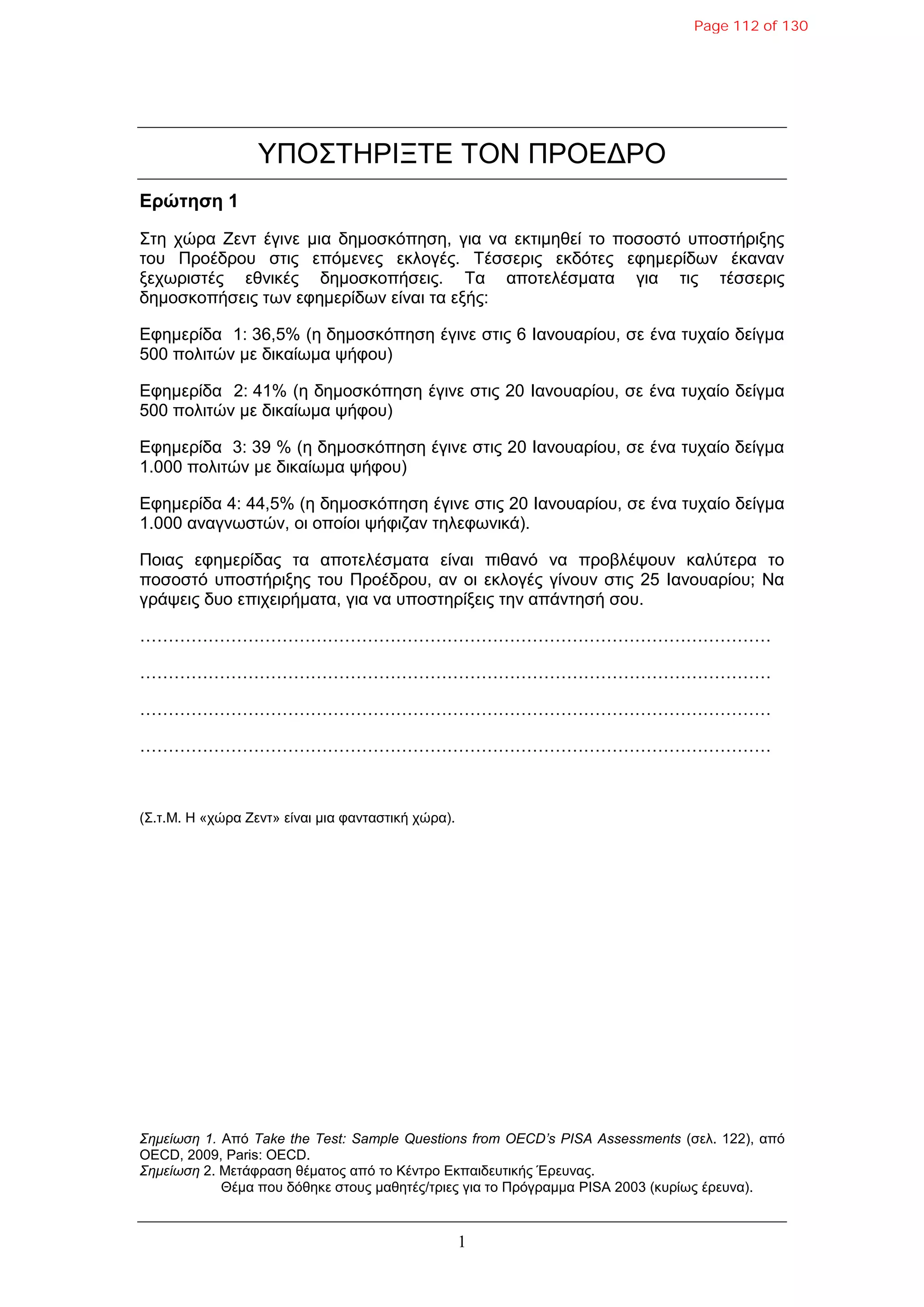1
ΤΠΟ΢ΣΗΡΘΞΣΕ ΣΟΝ ΠΡΟΕΔΡΟ
Δρώτηση 1
΢ηε ρώξα Ζελη έγηλε κηα δεκνζθόπεζε, γηα λα εθηηκεζεί ην πνζνζηό ππνζηήξημεο
ηνπ Πξνέδξνπ ζηηο επόκελεο εθινγέο. Σέζζεξηο εθδόηεο εθεκεξίδσλ έθαλαλ
μερσξηζηέο εζληθέο δεκνζθνπήζεηο. Σα απνηειέζκαηα γηα ηηο ηέζζεξηο
δεκνζθνπήζεηο ησλ εθεκεξίδσλ είλαη ηα εμήο:
Εθεκεξίδα 1: 36,5% (ε δεκνζθόπεζε έγηλε ζηηο 6 Θαλνπαξίνπ, ζε έλα ηπραίν δείγκα
500 πνιηηώλ κε δηθαίσκα ςήθνπ)
Εθεκεξίδα 2: 41% (ε δεκνζθόπεζε έγηλε ζηηο 20 Θαλνπαξίνπ, ζε έλα ηπραίν δείγκα
500 πνιηηώλ κε δηθαίσκα ςήθνπ)
Εθεκεξίδα 3: 39 % (ε δεκνζθόπεζε έγηλε ζηηο 20 Θαλνπαξίνπ, ζε έλα ηπραίν δείγκα
1.000 πνιηηώλ κε δηθαίσκα ςήθνπ)
Εθεκεξίδα 4: 44,5% (ε δεκνζθόπεζε έγηλε ζηηο 20 Θαλνπαξίνπ, ζε έλα ηπραίν δείγκα
1.000 αλαγλσζηώλ, νη νπνίνη ςήθηδαλ ηειεθσληθά).
Πνηαο εθεκεξίδαο ηα απνηειέζκαηα είλαη πηζαλό λα πξνβιέςνπλ θαιύηεξα ην
πνζνζηό ππνζηήξημεο ηνπ Πξνέδξνπ, αλ νη εθινγέο γίλνπλ ζηηο 25 Θαλνπαξίνπ; Να
γξάςεηο δπν επηρεηξήκαηα, γηα λα ππνζηεξίμεηο ηελ απάληεζή ζνπ.
…………………………………………………………………………………………………
…………………………………………………………………………………………………
…………………………………………………………………………………………………
…………………………………………………………………………………………………
(΢.η.M. Η «ρώξα Ζελη» είλαη κηα θαληαζηηθή ρώξα).
Σημείυζη 1. Από Take the Test: Sample Questions from OECD’s PISA Assessments (ζει. 122), από
OECD, 2009, Paris: OECD.
Σημείυζη 2. Μεηάθξαζε ζέκαηνο από ην Κέληξν Εθπαηδεπηηθήο Έξεπλαο.
Θέκα πνπ δόζεθε ζηνπο καζεηέο/ηξηεο γηα ην Πξόγξακκα PISA 2003 (θπξίσο έξεπλα).
Page 112 of 130
 