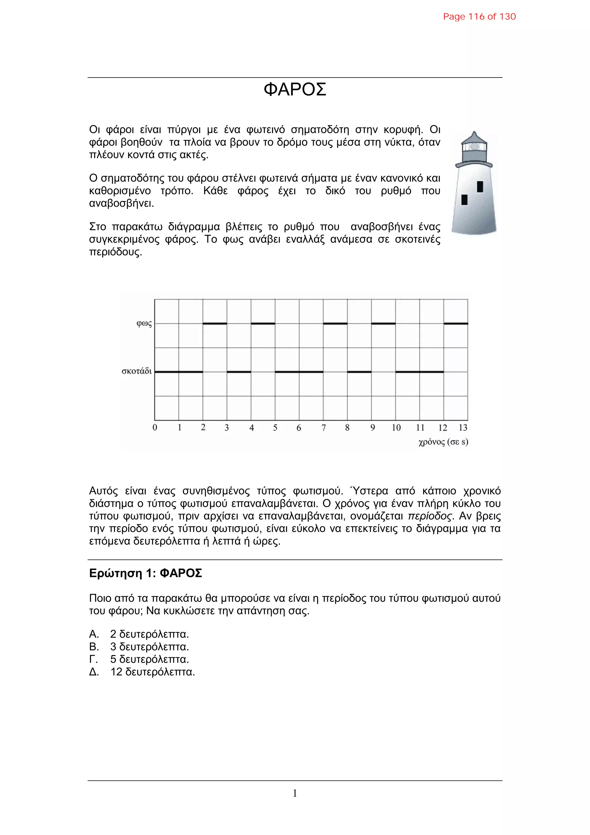 1
ΦΑΡΟ΢
Οη θάξνη είλαη πύξγνη κε έλα θωηεηλό ζεκαηνδόηε ζηελ θνξπθή. Οη
θάξνη βνεζνύλ ηα πινία λα βξνπλ ην δξόκν ηνπο κέζα ζηε λύθηα, όηαλ
πιένπλ θνληά ζηηο αθηέο.
Ο ζεκαηνδόηεο ηνπ θάξνπ ζηέιλεη θωηεηλά ζήκαηα κε έλαλ θαλνληθό θαη
θαζνξηζκέλν ηξόπν. Κάζε θάξνο έρεη ην δηθό ηνπ ξπζκό πνπ
αλαβνζβήλεη.
΢ην παξαθάηω δηάγξακκα βιέπεηο ην ξπζκό πνπ αλαβνζβήλεη έλαο
ζπγθεθξηκέλνο θάξνο. Σν θωο αλάβεη ελαιιάμ αλάκεζα ζε ζθνηεηλέο
πεξηόδνπο.
Απηόο είλαη έλαο ζπλεζηζκέλνο ηύπνο θωηηζκνύ. Ύζηεξα από θάπνην ρξνληθό
δηάζηεκα ν ηύπνο θωηηζκνύ επαλαιακβάλεηαη. Ο ρξόλνο γηα έλαλ πιήξε θύθιν ηνπ
ηύπνπ θωηηζκνύ, πξηλ αξρίζεη λα επαλαιακβάλεηαη, νλνκάδεηαη πεπίοδορ. Αλ βξεηο
ηελ πεξίνδν ελόο ηύπνπ θωηηζκνύ, είλαη εύθνιν λα επεθηείλεηο ην δηάγξακκα γηα ηα
επόκελα δεπηεξόιεπηα ή ιεπηά ή ώξεο.
Δρώτηση 1: ΦΑΡΟΣ
Πνην από ηα παξαθάηω ζα κπνξνύζε λα είλαη ε πεξίνδνο ηνπ ηύπνπ θωηηζκνύ απηνύ
ηνπ θάξνπ; Να θπθιώζεηε ηελ απάληεζε ζαο.
Α. 2 δεπηεξόιεπηα.
Β. 3 δεπηεξόιεπηα.
Γ. 5 δεπηεξόιεπηα.
Γ. 12 δεπηεξόιεπηα.
Page 116 of 130
 