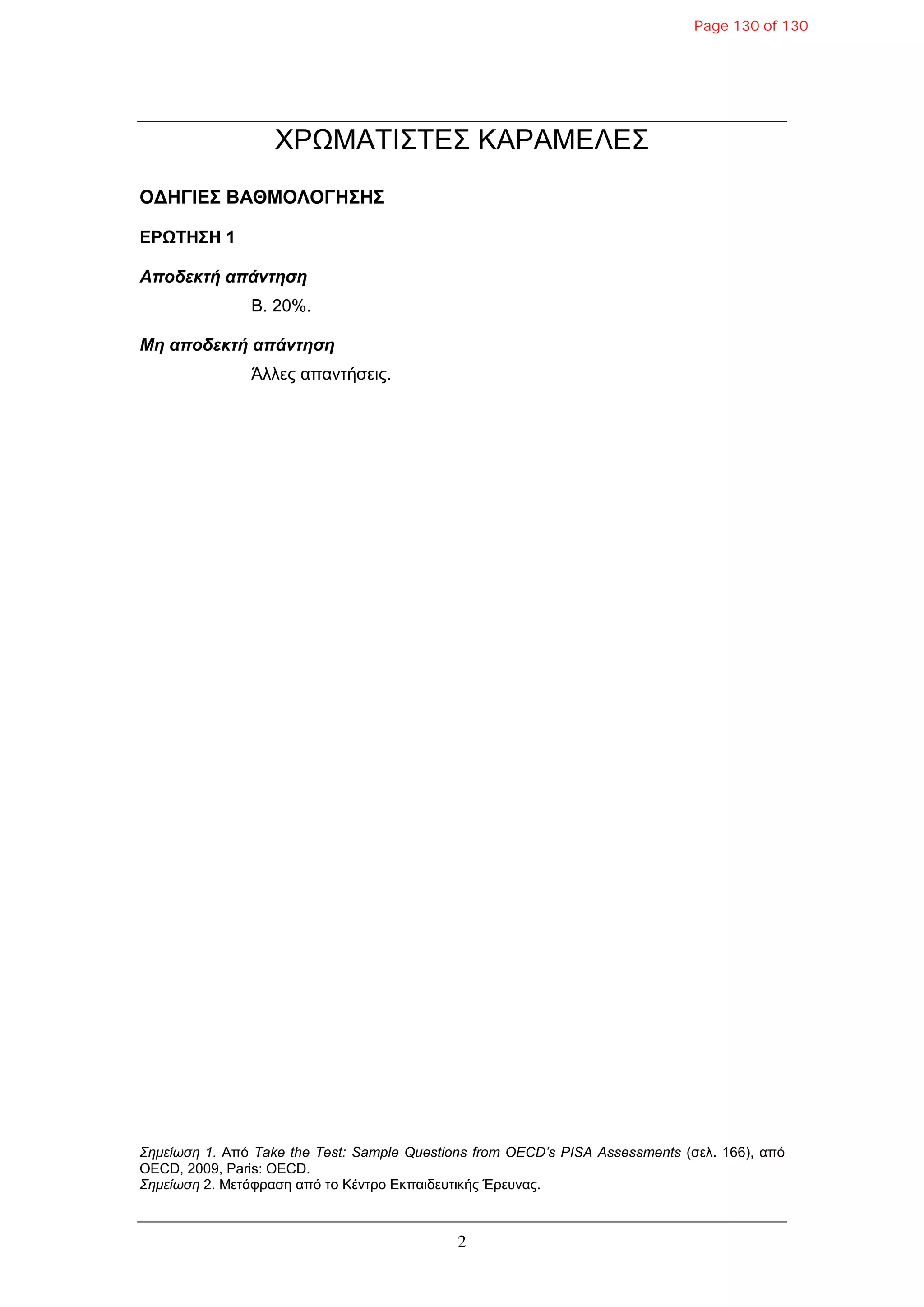 2
ΧΡΩΜΑΣΙ΢ΣΔ΢ ΚΑΡΑΜΔΛE΢
ΟΓΗΓΙΔΣ ΒΑΘΜΟΛΟΓΗΣΗΣ
ΔΡΩΤΗΣΗ 1
Αποδεκηή απάνηηζη
B. 20%.
Μη αποδεκηή απάνηηζη
Άιιεο απαληήζεηο.
Σημείωση 1. Από Take the Test: Sample Questions from OECD’s PISA Assessments (ζει. 166), από
OECD, 2009, Paris: OECD.
Σημείωση 2. Μεηάθξαζε από ην Κέληξν Δθπαηδεπηηθήο Έξεπλαο.
Page 130 of 130
 