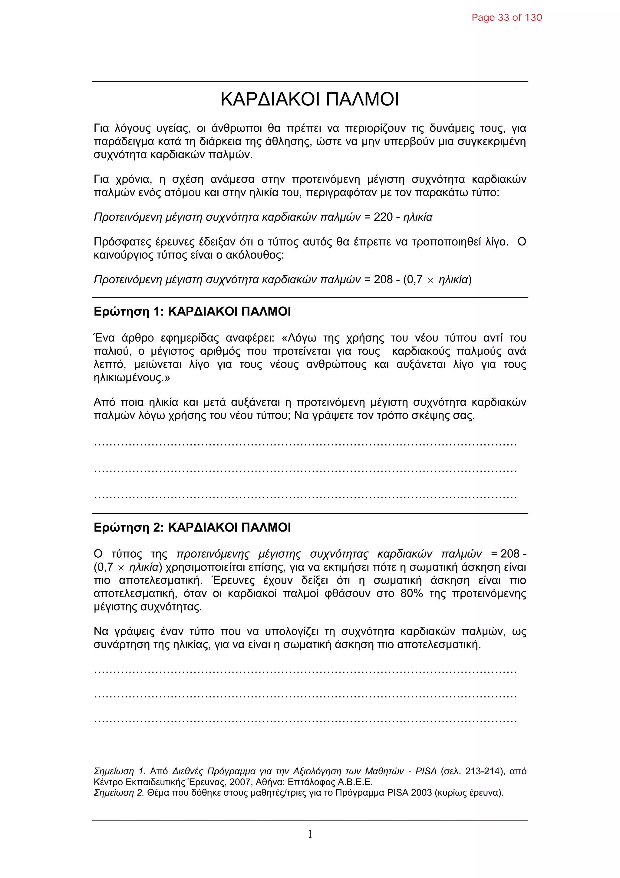 1
ΚΑΡΓΙΑΚΟΙ ΠΑΛΜΟΙ
Γηα ιόγνπο πγείαο, νη άλζξσπνη ζα πξέπεη λα πεξηνξίδνπλ ηηο δπλάκεηο ηνπο, γηα
παξάδεηγκα θαηά ηε δηάξθεηα ηεο άζιεζεο, ώζηε λα κελ ππεξβνύλ κηα ζπγθεθξηκέλε
ζπρλόηεηα θαξδηαθώλ παικώλ.
Γηα ρξόληα, ε ζρέζε αλάκεζα ζηελ πξνηεηλόκελε κέγηζηε ζπρλόηεηα θαξδηαθώλ
παικώλ ελόο αηόκνπ θαη ζηελ ειηθία ηνπ, πεξηγξαθόηαλ κε ηνλ παξαθάησ ηύπν:
Πποηεινόμενη μέγιζηη ζςσνόηηηα καπδιακών παλμών = 220 - ηλικία
Πξόζθαηεο έξεπλεο έδεημαλ όηη ν ηύπνο απηόο ζα έπξεπε λα ηξνπνπνηεζεί ιίγν. Ο
θαηλνύξγηνο ηύπνο είλαη ν αθόινπζνο:
Πποηεινόμενη μέγιζηη ζςσνόηηηα καπδιακών παλμών = 208 - (0,7  ηλικία)
Δρώτηση 1: ΚΑΡΓΙΑΚΟΙ ΠΑΛΜΟΙ
Έλα άξζξν εθεκεξίδαο αλαθέξεη: «Λόγσ ηεο ρξήζεο ηνπ λένπ ηύπνπ αληί ηνπ
παιηνύ, ν κέγηζηνο αξηζκόο πνπ πξνηείλεηαη γηα ηνπο θαξδηαθνύο παικνύο αλά
ιεπηό, κεηώλεηαη ιίγν γηα ηνπο λένπο αλζξώπνπο θαη απμάλεηαη ιίγν γηα ηνπο
ειηθησκέλνπο.»
Από πνηα ειηθία θαη κεηά απμάλεηαη ε πξνηεηλόκελε κέγηζηε ζπρλόηεηα θαξδηαθώλ
παικώλ ιόγσ ρξήζεο ηνπ λένπ ηύπνπ; Να γξάςεηε ηνλ ηξόπν ζθέςεο ζαο.
…………………………………………………………………………………………………
…………………………………………………………………………………………………
…………………………………………………………………………………………………
Δρώτηση 2: ΚΑΡΓΙΑΚΟΙ ΠΑΛΜΟΙ
Ο ηύπνο ηεο πποηεινόμενηρ μέγιζηηρ ζςσνόηηηαρ καπδιακών παλμών = 208 -
(0,7  ηλικία) ρξεζηκνπνηείηαη επίζεο, γηα λα εθηηκήζεη πόηε ε ζσκαηηθή άζθεζε είλαη
πην απνηειεζκαηηθή. Έξεπλεο έρνπλ δείμεη όηη ε ζσκαηηθή άζθεζε είλαη πην
απνηειεζκαηηθή, όηαλ νη θαξδηαθνί παικνί θζάζνπλ ζην 80% ηεο πξνηεηλόκελεο
κέγηζηεο ζπρλόηεηαο.
Να γξάςεηο έλαλ ηύπν πνπ λα ππνινγίδεη ηε ζπρλόηεηα θαξδηαθώλ παικώλ, σο
ζπλάξηεζε ηεο ειηθίαο, γηα λα είλαη ε ζσκαηηθή άζθεζε πην απνηειεζκαηηθή.
…………………………………………………………………………………………………
…………………………………………………………………………………………………
…………………………………………………………………………………………………
Σημείυζη 1. Από Διεθνέρ Ππόγπαμμα για ηην Αξιολόγηζη ηυν Μαθηηών - PISA (ζει. 213-214), από
Κέληξν Δθπαηδεπηηθήο Έξεπλαο, 2007, Αζήλα: Δπηάινθνο Α.Β.Δ.Δ.
Σημείυζη 2. Θέκα πνπ δόζεθε ζηνπο καζεηέο/ηξηεο γηα ην Πξόγξακκα PISA 2003 (θπξίσο έξεπλα).
Page 33 of 130
 