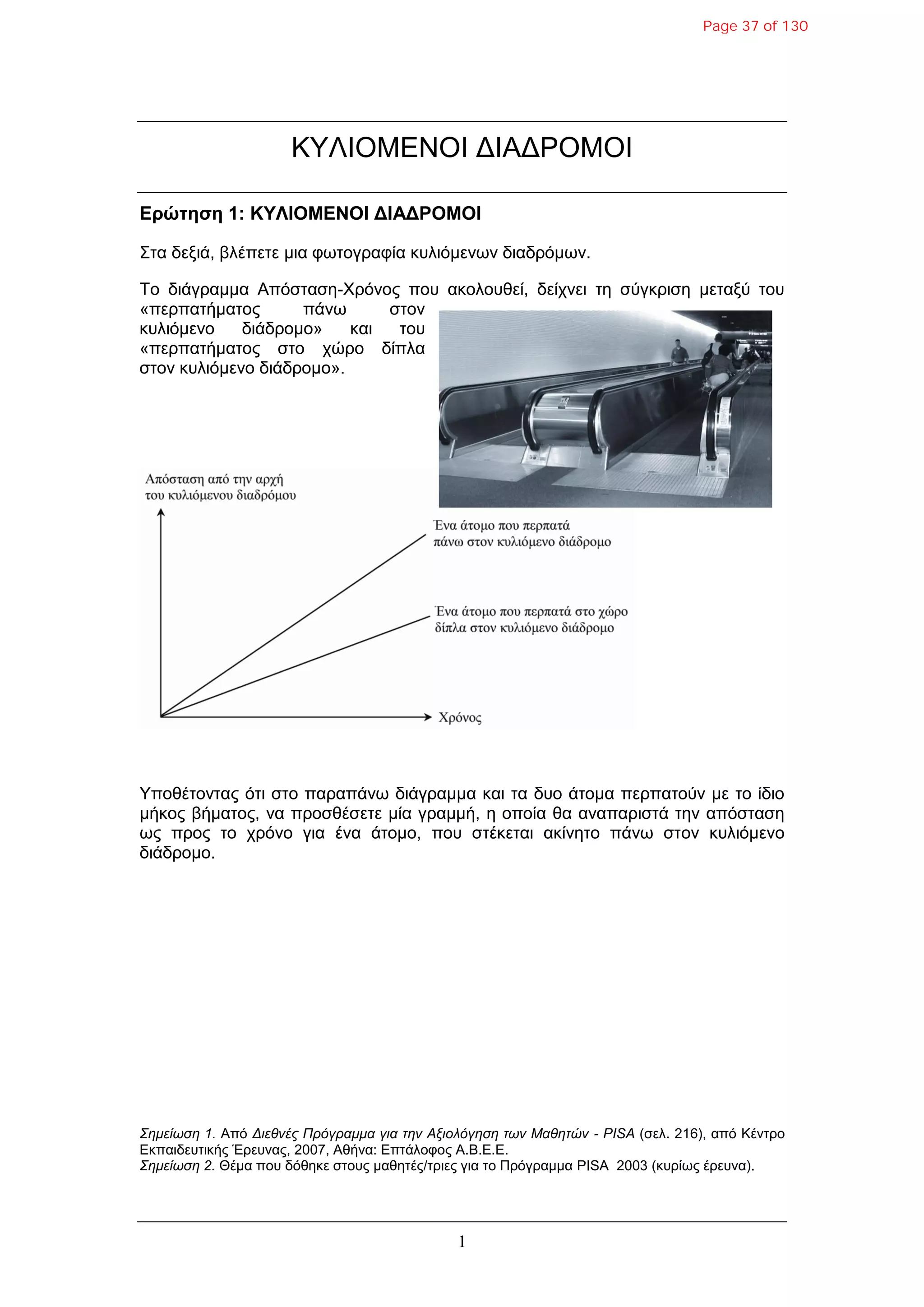 1
ΚΤΛΙΟΜΔΝΟΙ ΓΙΑΓΡΟΜΟΙ
Δρώτηση 1: ΚΥΛΙΟΜΔΝΟΙ ΓΙΑΓΡΟΜΟΙ
΢ηα δεμηά, βιέπεηε κηα θωηνγξαθία θπιηόκελωλ δηαδξόκωλ.
Σν δηάγξακκα Απόζηαζε-Υξόλνο πνπ αθνινπζεί, δείρλεη ηε ζύγθξηζε κεηαμύ ηνπ
«πεξπαηήκαηνο πάλω ζηνλ
θπιηόκελν δηάδξνκν» θαη ηνπ
«πεξπαηήκαηνο ζην ρώξν δίπια
ζηνλ θπιηόκελν δηάδξνκν».
Τπνζέηνληαο όηη ζην παξαπάλω δηάγξακκα θαη ηα δπν άηνκα πεξπαηνύλ κε ην ίδην
κήθνο βήκαηνο, λα πξνζζέζεηε κία γξακκή, ε νπνία ζα αλαπαξηζηά ηελ απόζηαζε
ωο πξνο ην ρξόλν γηα έλα άηνκν, πνπ ζηέθεηαη αθίλεην πάλω ζηνλ θπιηόκελν
δηάδξνκν.
Σημείωση 1. Από Διεθνέρ Ππόγπαμμα για την Αξιολόγηση των Μαθητών - PISA (ζει. 216), από Κέληξν
Δθπαηδεπηηθήο Έξεπλαο, 2007, Αζήλα: Δπηάινθνο Α.Β.Δ.Δ.
Σημείωση 2. Θέκα πνπ δόζεθε ζηνπο καζεηέο/ηξηεο γηα ην Πξόγξακκα PISA 2003 (θπξίωο έξεπλα).
Page 37 of 130
 