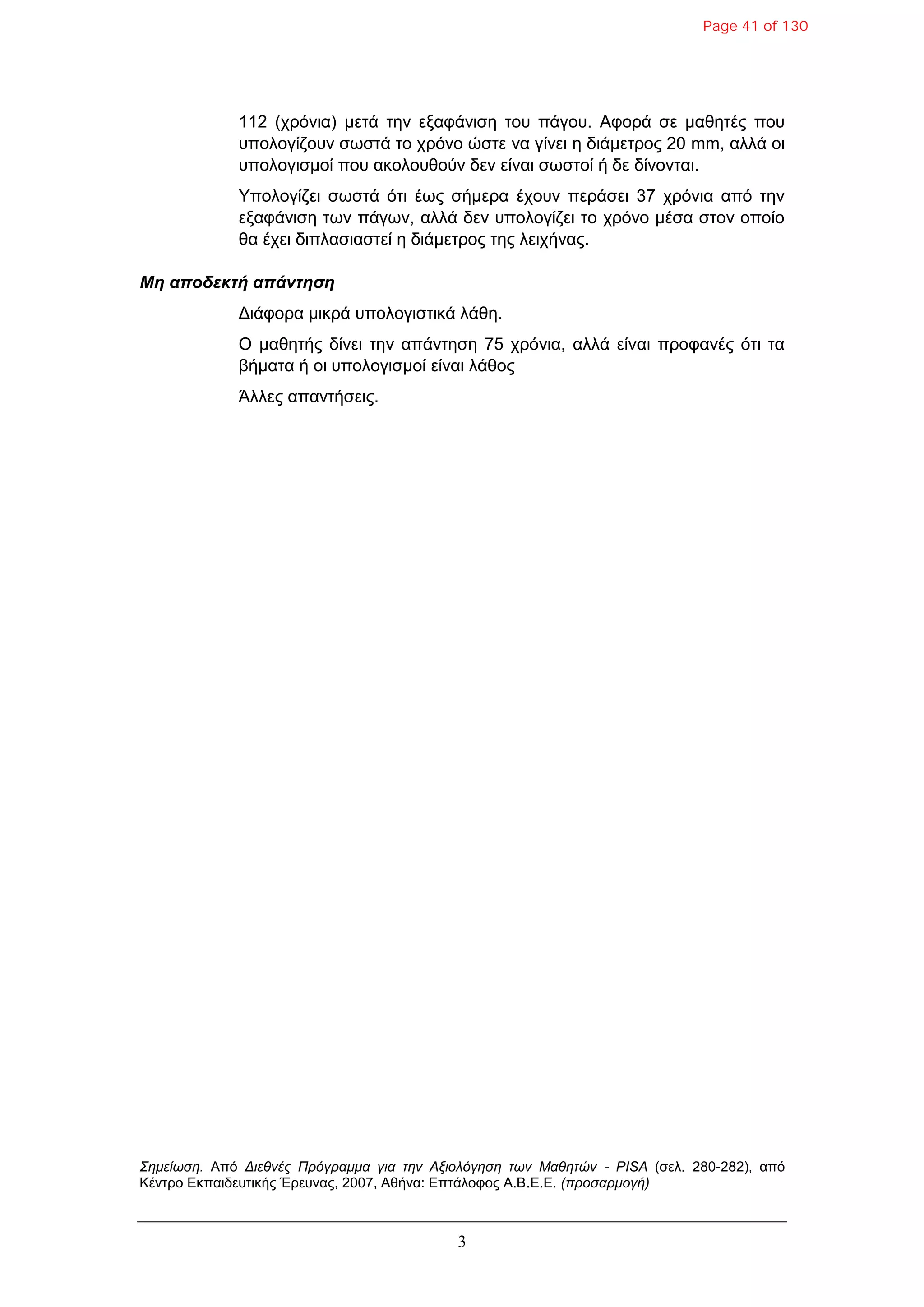 3
112 (ρξόληα) κεηά ηελ εμαθάληζε ηνπ πάγνπ. Αθνξά ζε καζεηέο πνπ
ππνινγίδνπλ ζσζηά ην ρξόλν ώζηε λα γίλεη ε δηάκεηξνο 20 mm, αιιά νη
ππνινγηζκνί πνπ αθνινπζνύλ δελ είλαη ζσζηνί ή δε δίλνληαη.
Υπνινγίδεη ζσζηά όηη έσο ζήκεξα έρνπλ πεξάζεη 37 ρξόληα από ηελ
εμαθάληζε ησλ πάγσλ, αιιά δελ ππνινγίδεη ην ρξόλν κέζα ζηνλ νπνίν
ζα έρεη δηπιαζηαζηεί ε δηάκεηξνο ηεο ιεηρήλαο.
Μη αποδεκηή απάνηηζη
Γηάθνξα κηθξά ππνινγηζηηθά ιάζε.
Ο καζεηήο δίλεη ηελ απάληεζε 75 ρξόληα, αιιά είλαη πξνθαλέο όηη ηα
βήκαηα ή νη ππνινγηζκνί είλαη ιάζνο
Άιιεο απαληήζεηο.
Σημείωζη. Από Διεθνέρ Ππόγπαμμα για ηην Αξιολόγηζη ηων Μαθηηών - PISA (ζει. 280-282), από
Κέληξν Δθπαηδεπηηθήο Έξεπλαο, 2007, Αζήλα: Δπηάινθνο Α.Β.Δ.Δ. (πποζαπμογή)
Page 41 of 130
 