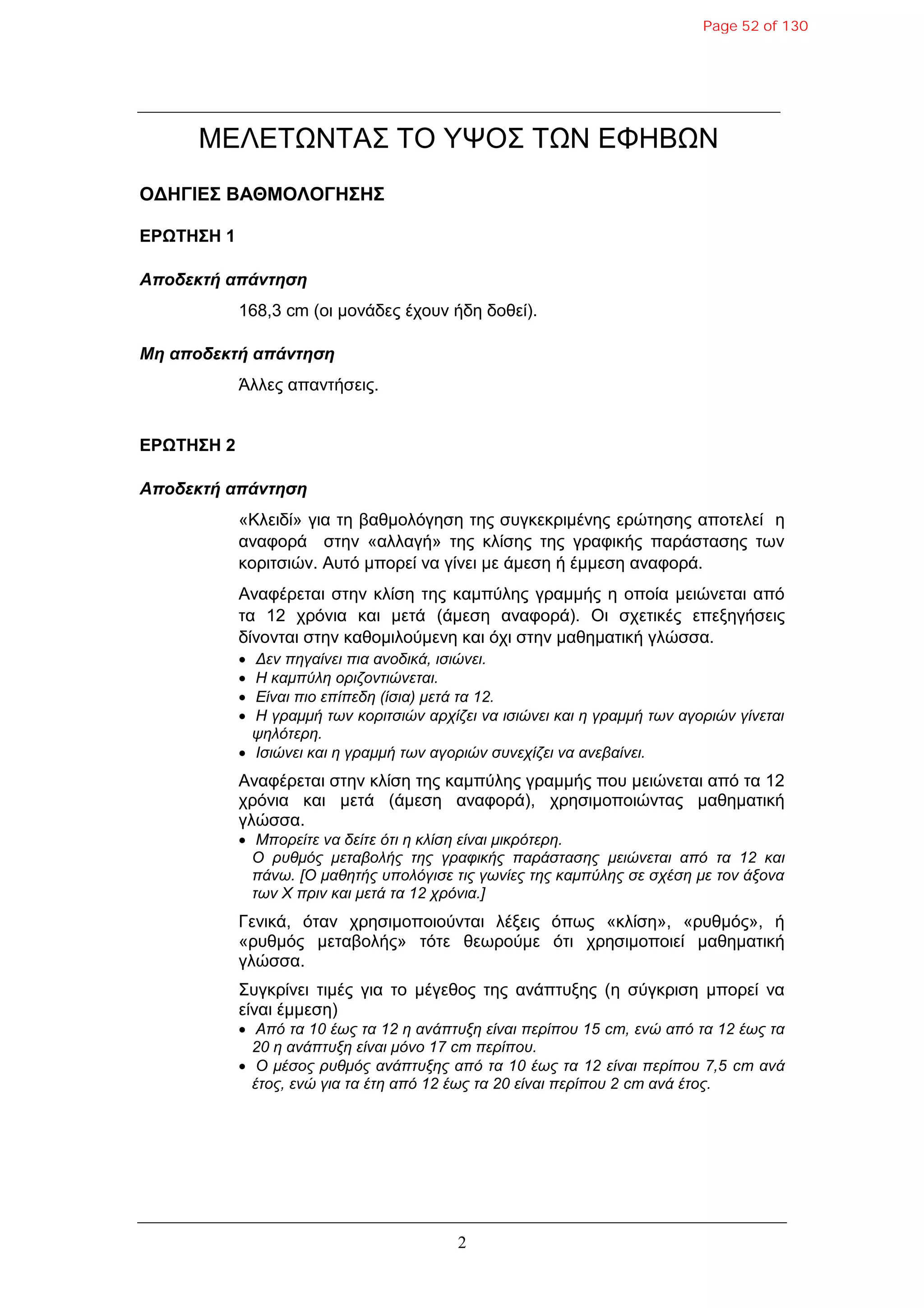 2
ΜΔΛΔΤΩΝΤΑΣ ΤΟ ΥΨΟΣ ΤΩΝ ΔΦΗΒΩΝ
ΟΓΗΓΙΔΣ ΒΑΘΜΟΛΟΓΗΣΗΣ
ΔΡΩΤΗΣΗ 1
Αποδεκηή απάνηηζη
168,3 cm (νη κνλάδεο έρνπλ ήδε δνζεί).
Μη αποδεκηή απάνηηζη
Άιιεο απαληήζεηο.
ΔΡΩΤΗΣΗ 2
Αποδεκηή απάνηηζη
«Κιεηδί» γηα ηε βαζκνιόγεζε ηεο ζπγθεθξηκέλεο εξώηεζεο απνηειεί ε
αλαθνξά ζηελ «αιιαγή» ηεο θιίζεο ηεο γξαθηθήο παξάζηαζεο ησλ
θνξηηζηώλ. Απηό κπνξεί λα γίλεη κε άκεζε ή έκκεζε αλαθνξά.
Αλαθέξεηαη ζηελ θιίζε ηεο θακπύιεο γξακκήο ε νπνία κεηώλεηαη από
ηα 12 ρξόληα θαη κεηά (άκεζε αλαθνξά). Οη ζρεηηθέο επεμεγήζεηο
δίλνληαη ζηελ θαζνκηινύκελε θαη όρη ζηελ καζεκαηηθή γιώζζα.
 Δελ πεγαίλεη πηα αλνδηθά, ηζηώλεη.
 Η θακπύιε νξηδνληηώλεηαη.
 Είλαη πην επίπεδε (ίζηα) κεηά ηα 12.
 Η γξακκή ησλ θνξηηζηώλ αξρίδεη λα ηζηώλεη θαη ε γξακκή ησλ αγνξηώλ γίλεηαη
ςειόηεξε.
 Ιζηώλεη θαη ε γξακκή ησλ αγνξηώλ ζπλερίδεη λα αλεβαίλεη.
Αλαθέξεηαη ζηελ θιίζε ηεο θακπύιεο γξακκήο πνπ κεηώλεηαη από ηα 12
ρξόληα θαη κεηά (άκεζε αλαθνξά), ρξεζηκνπνηώληαο καζεκαηηθή
γιώζζα.
 Μπνξείηε λα δείηε όηη ε θιίζε είλαη κηθξόηεξε.
Ο ξπζκόο κεηαβνιήο ηεο γξαθηθήο παξάζηαζεο κεηώλεηαη από ηα 12 θαη
πάλσ. [Ο καζεηήο ππνιόγηζε ηηο γσλίεο ηεο θακπύιεο ζε ζρέζε κε ηνλ άμνλα
ησλ Χ πξηλ θαη κεηά ηα 12 ρξόληα.]
Γεληθά, όηαλ ρξεζηκνπνηνύληαη ιέμεηο όπσο «θιίζε», «ξπζκόο», ή
«ξπζκόο κεηαβνιήο» ηόηε ζεσξνύκε όηη ρξεζηκνπνηεί καζεκαηηθή
γιώζζα.
Σπγθξίλεη ηηκέο γηα ην κέγεζνο ηεο αλάπηπμεο (ε ζύγθξηζε κπνξεί λα
είλαη έκκεζε)
 Από ηα 10 έσο ηα 12 ε αλάπηπμε είλαη πεξίπνπ 15 cm, ελώ από ηα 12 έσο ηα
20 ε αλάπηπμε είλαη κόλν 17 cm πεξίπνπ.
 Ο κέζνο ξπζκόο αλάπηπμεο από ηα 10 έσο ηα 12 είλαη πεξίπνπ 7,5 cm αλά
έηνο, ελώ γηα ηα έηε από 12 έσο ηα 20 είλαη πεξίπνπ 2 cm αλά έηνο.
Page 52 of 130
 