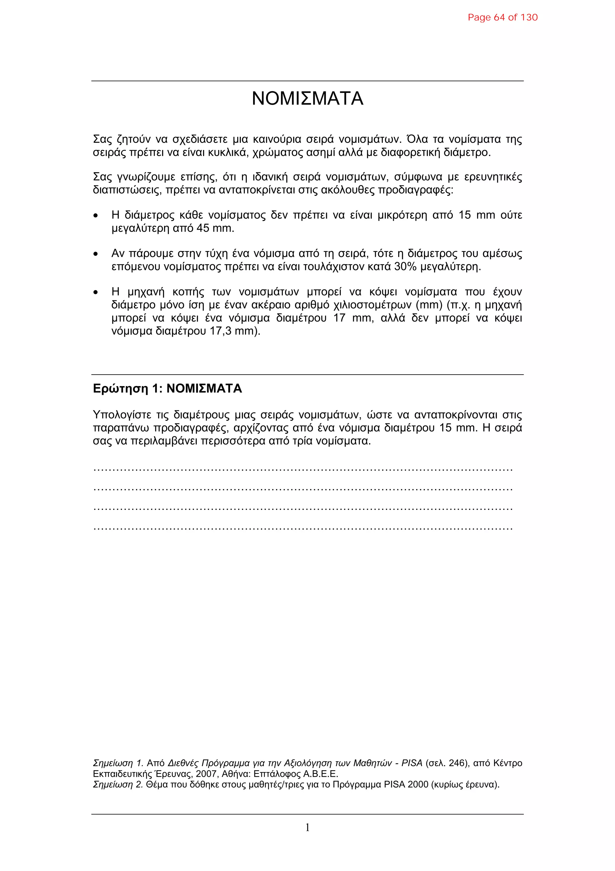 1
ΝΟΜΙΣΜΑΤΑ
Σας δεηούλ λα ζτεδηάζεηε κηα θαηλούρηα ζεηρά λοκηζκάηφλ. Όια ηα λοκίζκαηα ηες
ζεηράς πρέπεη λα είλαη θσθιηθά, τρώκαηος αζεκί αιιά κε δηαθορεηηθή δηάκεηρο.
Σας γλφρίδοσκε επίζες, όηη ε ηδαληθή ζεηρά λοκηζκάηφλ, ζύκθφλα κε ερεσλεηηθές
δηαπηζηώζεης, πρέπεη λα αληαποθρίλεηαη ζηης αθόιοσζες προδηαγραθές:
 H δηάκεηρος θάζε λοκίζκαηος δελ πρέπεη λα είλαη κηθρόηερε από 15 mm ούηε
κεγαιύηερε από 45 mm.
 Aλ πάροσκε ζηελ ηύτε έλα λόκηζκα από ηε ζεηρά, ηόηε ε δηάκεηρος ηοσ ακέζφς
επόκελοσ λοκίζκαηος πρέπεη λα είλαη ηοσιάτηζηολ θαηά 30% κεγαιύηερε.
 H κεταλή θοπής ηφλ λοκηζκάηφλ κπορεί λα θόυεη λοκίζκαηα ποσ έτοσλ
δηάκεηρο κόλο ίζε κε έλαλ αθέραηο αρηζκό τηιηοζηοκέηρφλ (mm) (π.τ. ε κεταλή
κπορεί λα θόυεη έλα λόκηζκα δηακέηροσ 17 mm, αιιά δελ κπορεί λα θόυεη
λόκηζκα δηακέηροσ 17,3 mm).
Δρώτηση 1: ΝΟΜΙΣΜΑΤΑ
Υποιογίζηε ηης δηακέηροσς κηας ζεηράς λοκηζκάηφλ, ώζηε λα αληαποθρίλοληαη ζηης
παραπάλφ προδηαγραθές, αρτίδοληας από έλα λόκηζκα δηακέηροσ 15 mm. Η ζεηρά
ζας λα περηιακβάλεη περηζζόηερα από ηρία λοκίζκαηα.
…………………………………………………………………………………………………
…………………………………………………………………………………………………
…………………………………………………………………………………………………
…………………………………………………………………………………………………
Σημείωση 1. Από Διεθνέρ Ππόγπαμμα για την Αξιολόγηση των Μαθητών - PISA (ζει. 246), από Κέληρο
Εθπαηδεσηηθής Έρεσλας, 2007, Αζήλα: Επηάιοθος Α.Β.Ε.Ε.
Σημείωση 2. Θέκα ποσ δόζεθε ζηοσς καζεηές/ηρηες γηα ηο Πρόγρακκα PISA 2000 (θσρίφς έρεσλα).
Page 64 of 130
 