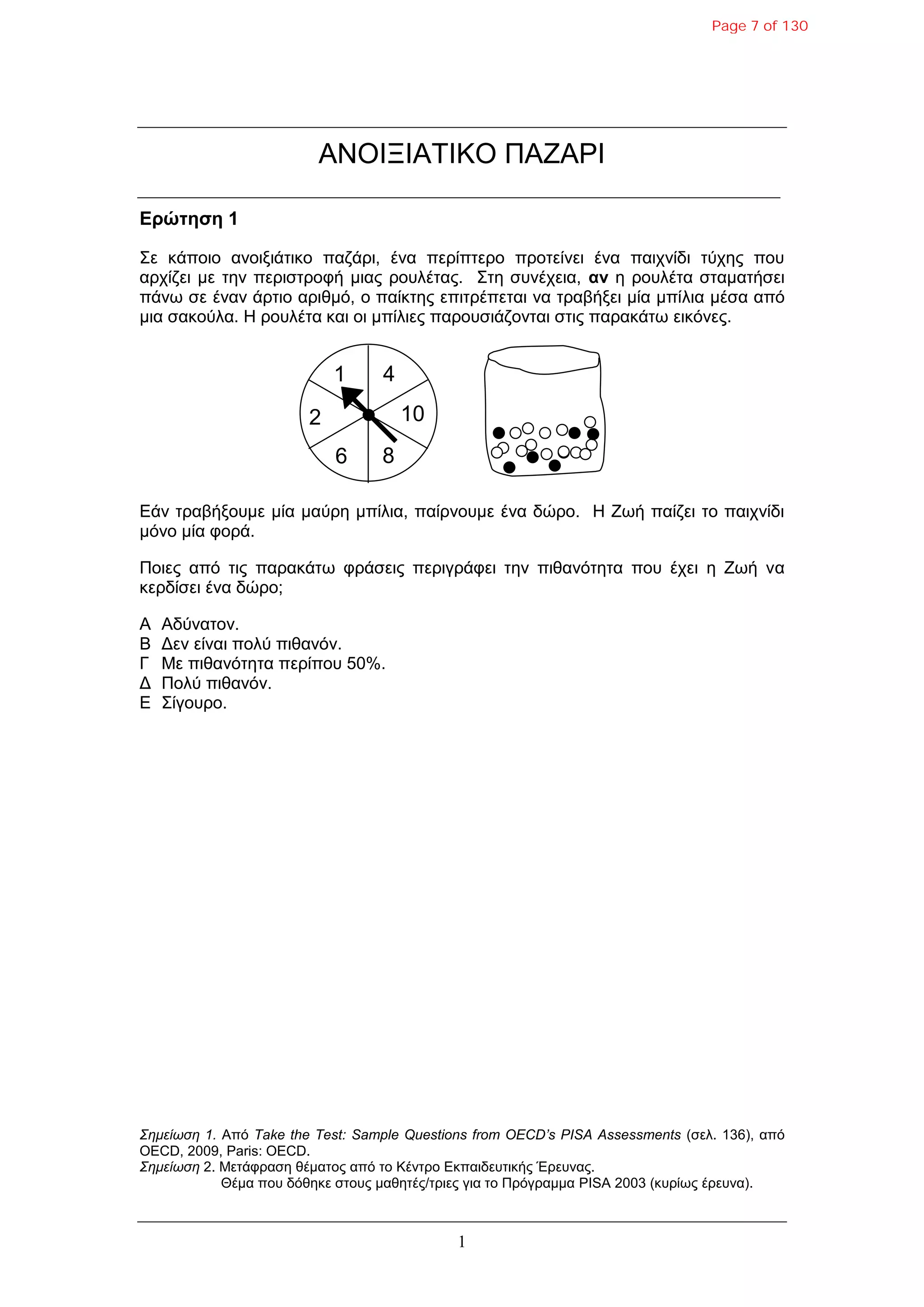 1
ΑΝΟΗΞΗΑΣΗΚΟ ΠΑΕΑΡΗ
Δρώτηση 1
΢ε θάπνην αλνημηάηηθν παδάξη, έλα πεξίπηεξν πξνηείλεη έλα παηρλίδη ηύρεο πνπ
αξρίδεη κε ηελ πεξηζηξνθή κηαο ξνπιέηαο. ΢ηε ζπλέρεηα, αν ε ξνπιέηα ζηακαηήζεη
πάλω ζε έλαλ άξηην αξηζκό, ν παίθηεο επηηξέπεηαη λα ηξαβήμεη κία κπίιηα κέζα από
κηα ζαθνύια. Ζ ξνπιέηα θαη νη κπίιηεο παξνπζηάδνληαη ζηηο παξαθάηω εηθόλεο.
Δάλ ηξαβήμνπκε κία καύξε κπίιηα, παίξλνπκε έλα δώξν. Ζ Εωή παίδεη ην παηρλίδη
κόλν κία θνξά.
Πνηεο από ηηο παξαθάηω θξάζεηο πεξηγξάθεη ηελ πηζαλόηεηα πνπ έρεη ε Εωή λα
θεξδίζεη έλα δώξν;
Α Αδύλαηνλ.
Β Γελ είλαη πνιύ πηζαλόλ.
Γ Με πηζαλόηεηα πεξίπνπ 50%.
Γ Πνιύ πηζαλόλ.
Δ ΢ίγνπξν.
Σημείωση 1. Από Take the Test: Sample Questions from OECD’s PISA Assessments (ζει. 136), από
OECD, 2009, Paris: OECD.
Σημείωση 2. Μεηάθξαζε ζέκαηνο από ην Κέληξν Δθπαηδεπηηθήο Έξεπλαο.
Θέκα πνπ δόζεθε ζηνπο καζεηέο/ηξηεο γηα ην Πξόγξακκα PISA 2003 (θπξίωο έξεπλα).
1 4
10
86
2
Page 7 of 130
 
