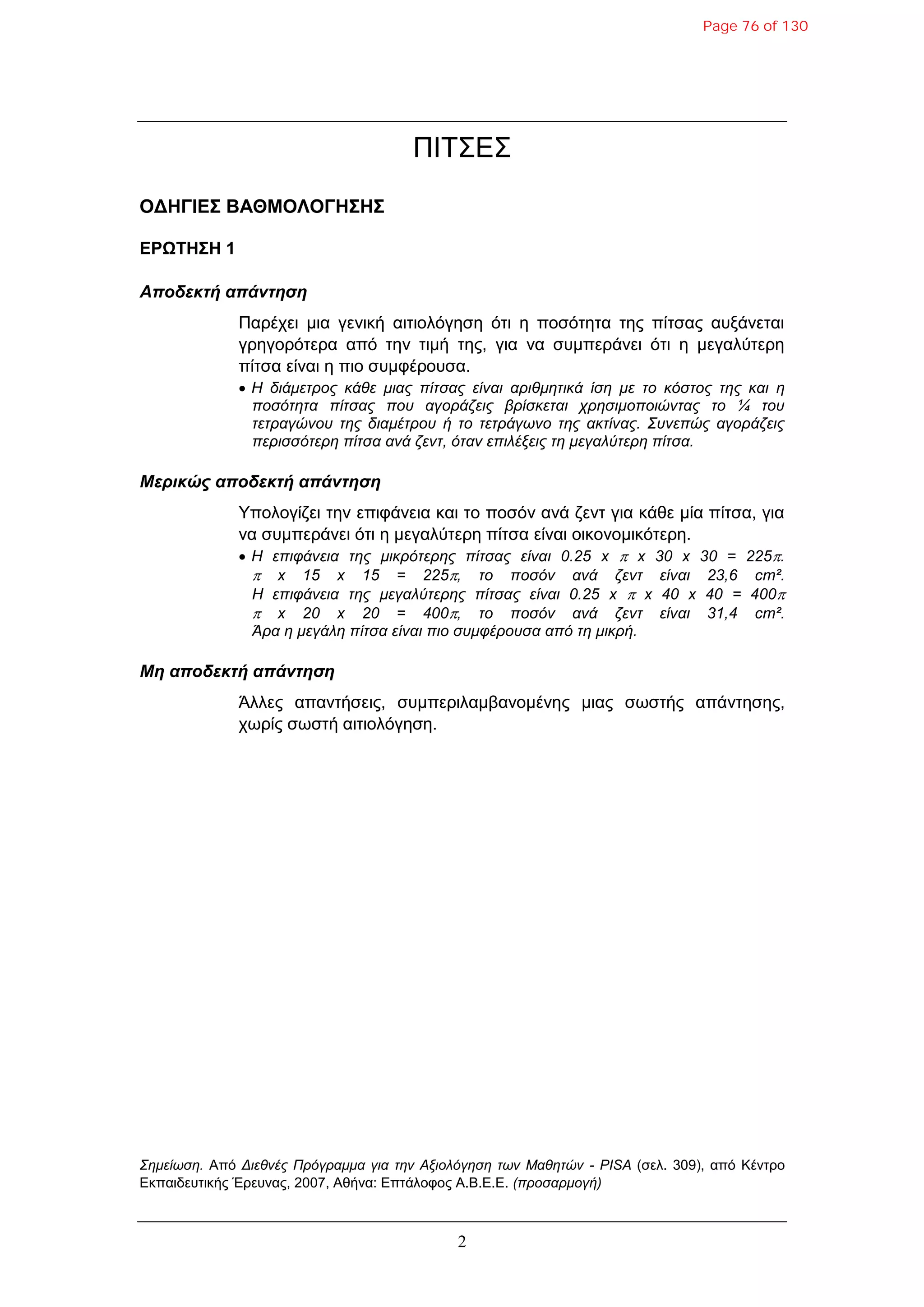 2
ΠΙΤΣΔΣ
ΟΓΗΓΙΔ΢ ΒΑΘΜΟΛΟΓΗ΢Η΢
ΔΡΩΣΗ΢Η 1
Αποδεκηή απάνηηζη
Παξέρεη κηα γεληθή αηηηνιόγεζε όηη ε πνζόηεηα ηεο πίηζαο απμάλεηαη
γξεγνξόηεξα από ηελ ηηκή ηεο, γηα λα ζπκπεξάλεη όηη ε κεγαιύηεξε
πίηζα είλαη ε πην ζπκθέξνπζα.
 Η δηάκεηξνο θάζε κηαο πίηζαο είλαη αξηζκεηηθά ίζε κε ην θόζηνο ηεο θαη ε
πνζόηεηα πίηζαο πνπ αγνξάδεηο βξίζθεηαη ρξεζηκνπνηώληαο ην ¼ ηνπ
ηεηξαγώλνπ ηεο δηακέηξνπ ή ην ηεηξάγωλν ηεο αθηίλαο. Σπλεπώο αγνξάδεηο
πεξηζζόηεξε πίηζα αλά δελη, όηαλ επηιέμεηο ηε κεγαιύηεξε πίηζα.
Μερικώς αποδεκηή απάνηηζη
Υπνινγίδεη ηελ επηθάλεηα θαη ην πνζόλ αλά δελη γηα θάζε κία πίηζα, γηα
λα ζπκπεξάλεη όηη ε κεγαιύηεξε πίηζα είλαη νηθνλνκηθόηεξε.
 Η επηθάλεηα ηεο κηθξόηεξεο πίηζαο είλαη 0.25 x  x 30 x 30 = 225.
 x 15 x 15 = 225, ην πνζόλ αλά δελη είλαη 23,6 cm².
Η επηθάλεηα ηεο κεγαιύηεξεο πίηζαο είλαη 0.25 x  x 40 x 40 = 400
 x 20 x 20 = 400, ην πνζόλ αλά δελη είλαη 31,4 cm².
Άξα ε κεγάιε πίηζα είλαη πην ζπκθέξνπζα από ηε κηθξή.
Μη αποδεκηή απάνηηζη
Άιιεο απαληήζεηο, ζπκπεξηιακβαλνκέλεο κηαο ζωζηήο απάληεζεο,
ρωξίο ζωζηή αηηηνιόγεζε.
Σεκείωζε. Από Δηεζλέο Πξόγξακκα γηα ηελ Αμηνιόγεζε ηωλ Μαζεηώλ - PISA (ζει. 309), από Κέληξν
Δθπαηδεπηηθήο Έξεπλαο, 2007, Αζήλα: Δπηάινθνο Α.Β.Δ.Δ. (πξνζαξκνγή)
Page 76 of 130
 