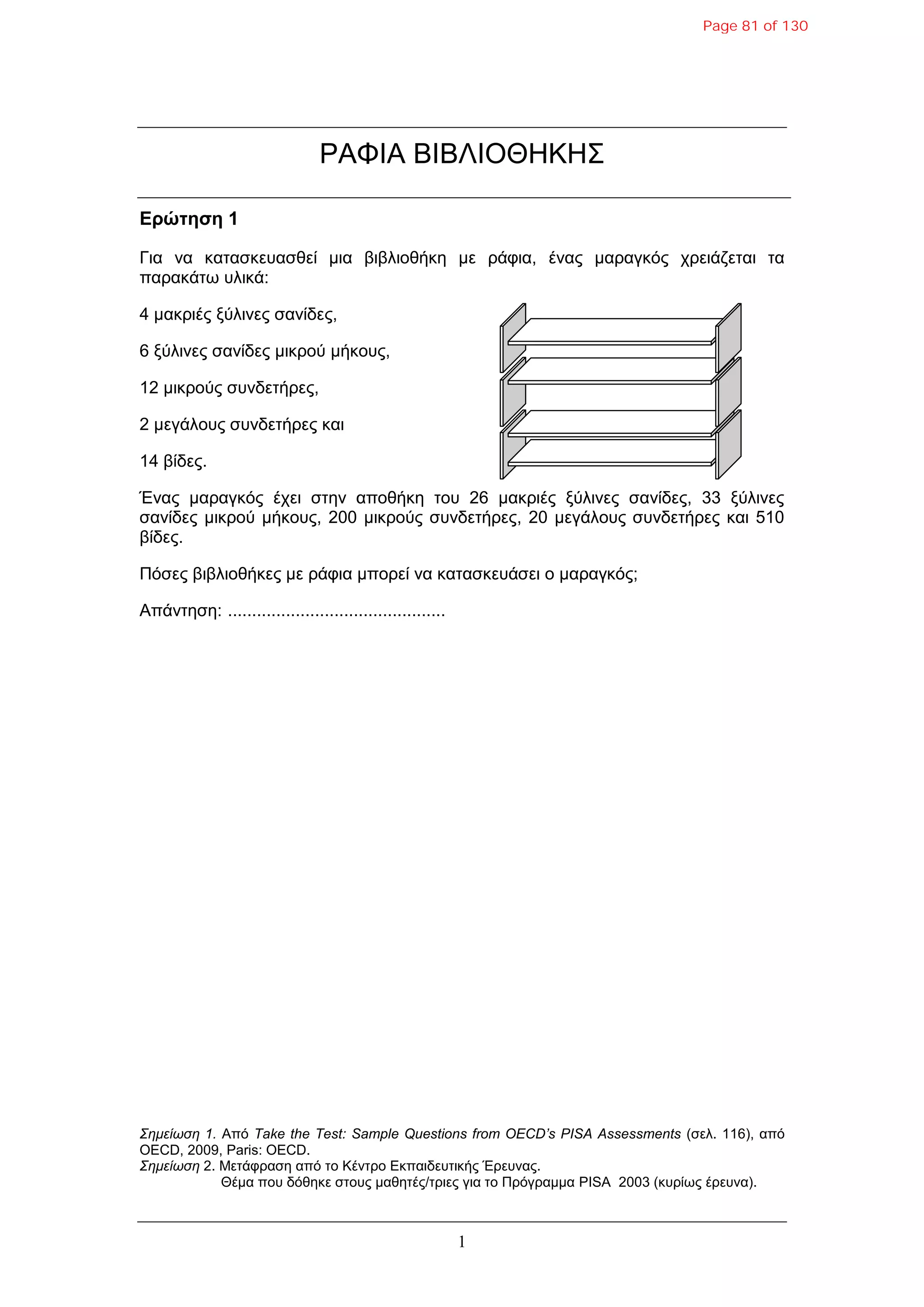 1
ΡΑΦΙΑ ΒΙΒΛΙΟΘΗΚΗ΢
Δρώτηση 1
Γηα λα θαηαζθεπαζζεί κηα βηβιηνζήθε κε ξάθηα, έλαο καξαγθόο ρξεηάδεηαη ηα
παξαθάηω πιηθά:
4 καθξηέο μύιηλεο ζαλίδεο,
6 μύιηλεο ζαλίδεο κηθξνύ κήθνπο,
12 κηθξνύο ζπλδεηήξεο,
2 κεγάινπο ζπλδεηήξεο θαη
14 βίδεο.
Έλαο καξαγθόο έρεη ζηελ απνζήθε ηνπ 26 καθξηέο μύιηλεο ζαλίδεο, 33 μύιηλεο
ζαλίδεο κηθξνύ κήθνπο, 200 κηθξνύο ζπλδεηήξεο, 20 κεγάινπο ζπλδεηήξεο θαη 510
βίδεο.
Πόζεο βηβιηνζήθεο κε ξάθηα κπνξεί λα θαηαζθεπάζεη ν καξαγθόο;
Απάληεζε: .............................................
Σημείωση 1. Από Take the Test: Sample Questions from OECD’s PISA Assessments (ζει. 116), από
OECD, 2009, Paris: OECD.
Σημείωση 2. Μεηάθξαζε από ην Κέληξν Εθπαηδεπηηθήο Έξεπλαο.
Θέκα πνπ δόζεθε ζηνπο καζεηέο/ηξηεο γηα ην Πξόγξακκα PISA 2003 (θπξίωο έξεπλα).
Page 81 of 130
 