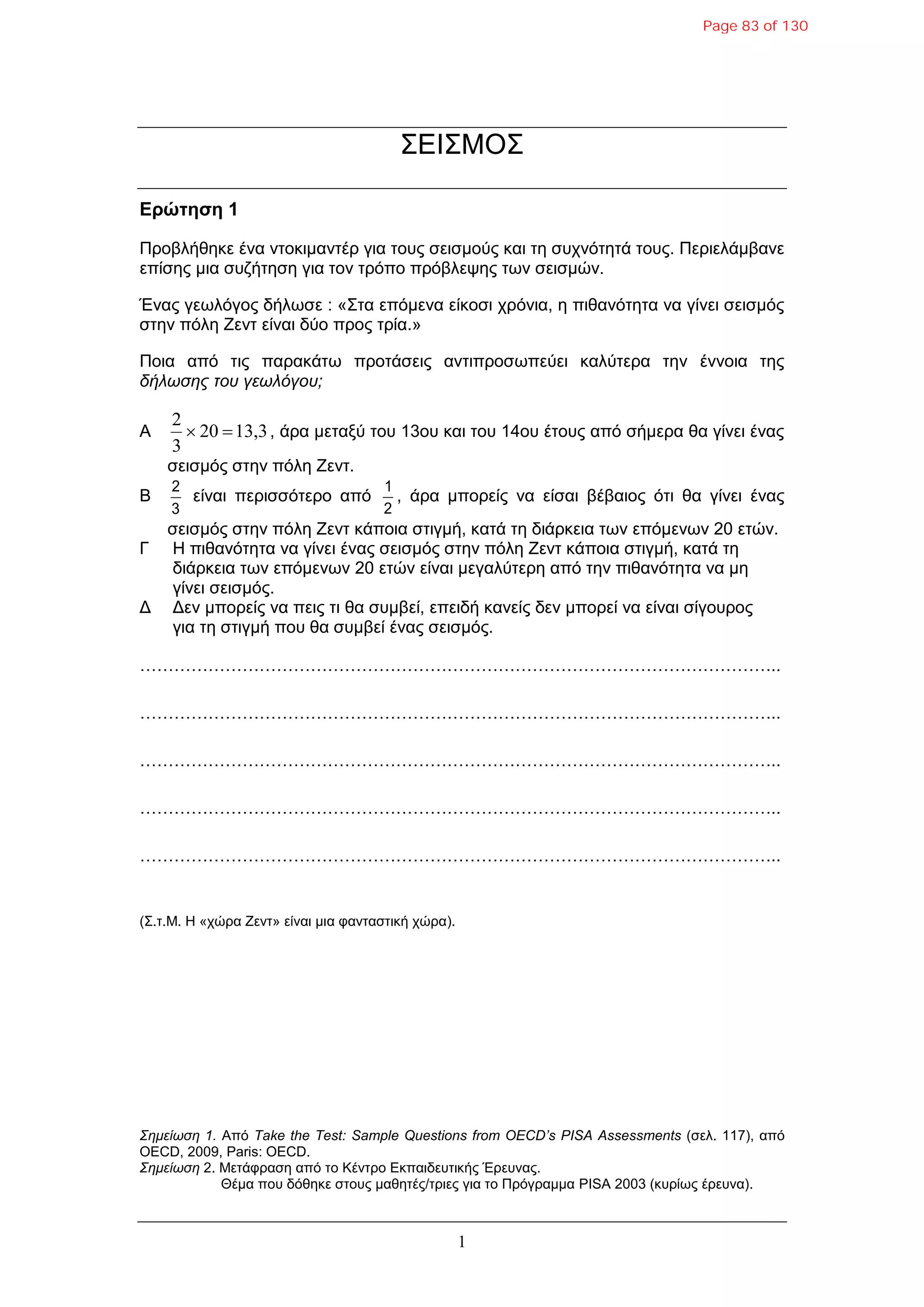 1
ΣΕΘΣΜΟΣ
Δρώτηση 1
Πξνβιήζεθε έλα ληνθηκαληέξ γηα ηνπο ζεηζκνύο θαη ηε ζπρλόηεηά ηνπο. Πεξηειάκβαλε
επίζεο κηα ζπδήηεζε γηα ηνλ ηξόπν πξόβιεςεο ησλ ζεηζκώλ.
Έλαο γεσιόγνο δήισζε : «Σηα επόκελα είθνζη ρξόληα, ε πηζαλόηεηα λα γίλεη ζεηζκόο
ζηελ πόιε Ζελη είλαη δύν πξνο ηξία.»
Πνηα από ηηο παξαθάησ πξνηάζεηο αληηπξνζσπεύεη θαιύηεξα ηελ έλλνηα ηεο
δήλωζης ηου γεωλόγου;
A 13,320
3
2
 , άξα κεηαμύ ηνπ 13νπ θαη ηνπ 14νπ έηνπο από ζήκεξα ζα γίλεη έλαο
ζεηζκόο ζηελ πόιε Ζελη.
B
3
2
είλαη πεξηζζόηεξν από
2
1
, άξα κπνξείο λα είζαη βέβαηνο όηη ζα γίλεη έλαο
ζεηζκόο ζηελ πόιε Ζελη θάπνηα ζηηγκή, θαηά ηε δηάξθεηα ησλ επόκελσλ 20 εηώλ.
Γ Η πηζαλόηεηα λα γίλεη έλαο ζεηζκόο ζηελ πόιε Ζελη θάπνηα ζηηγκή, θαηά ηε
δηάξθεηα ησλ επόκελσλ 20 εηώλ είλαη κεγαιύηεξε από ηελ πηζαλόηεηα λα κε
γίλεη ζεηζκόο.
Δ Δελ κπνξείο λα πεηο ηη ζα ζπκβεί, επεηδή θαλείο δελ κπνξεί λα είλαη ζίγνπξνο
γηα ηε ζηηγκή πνπ ζα ζπκβεί έλαο ζεηζκόο.
…………………………………………………………………………………………………..
…………………………………………………………………………………………………..
…………………………………………………………………………………………………..
…………………………………………………………………………………………………..
…………………………………………………………………………………………………..
(Σ.η.M. Η «ρώξα Ζελη» είλαη κηα θαληαζηηθή ρώξα).
Σημείωζη 1. Από Take the Test: Sample Questions from OECD’s PISA Assessments (ζει. 117), από
OECD, 2009, Paris: OECD.
Σημείωζη 2. Μεηάθξαζε από ην Κέληξν Εθπαηδεπηηθήο Έξεπλαο.
Θέκα πνπ δόζεθε ζηνπο καζεηέο/ηξηεο γηα ην Πξόγξακκα PISA 2003 (θπξίσο έξεπλα).
Page 83 of 130
 