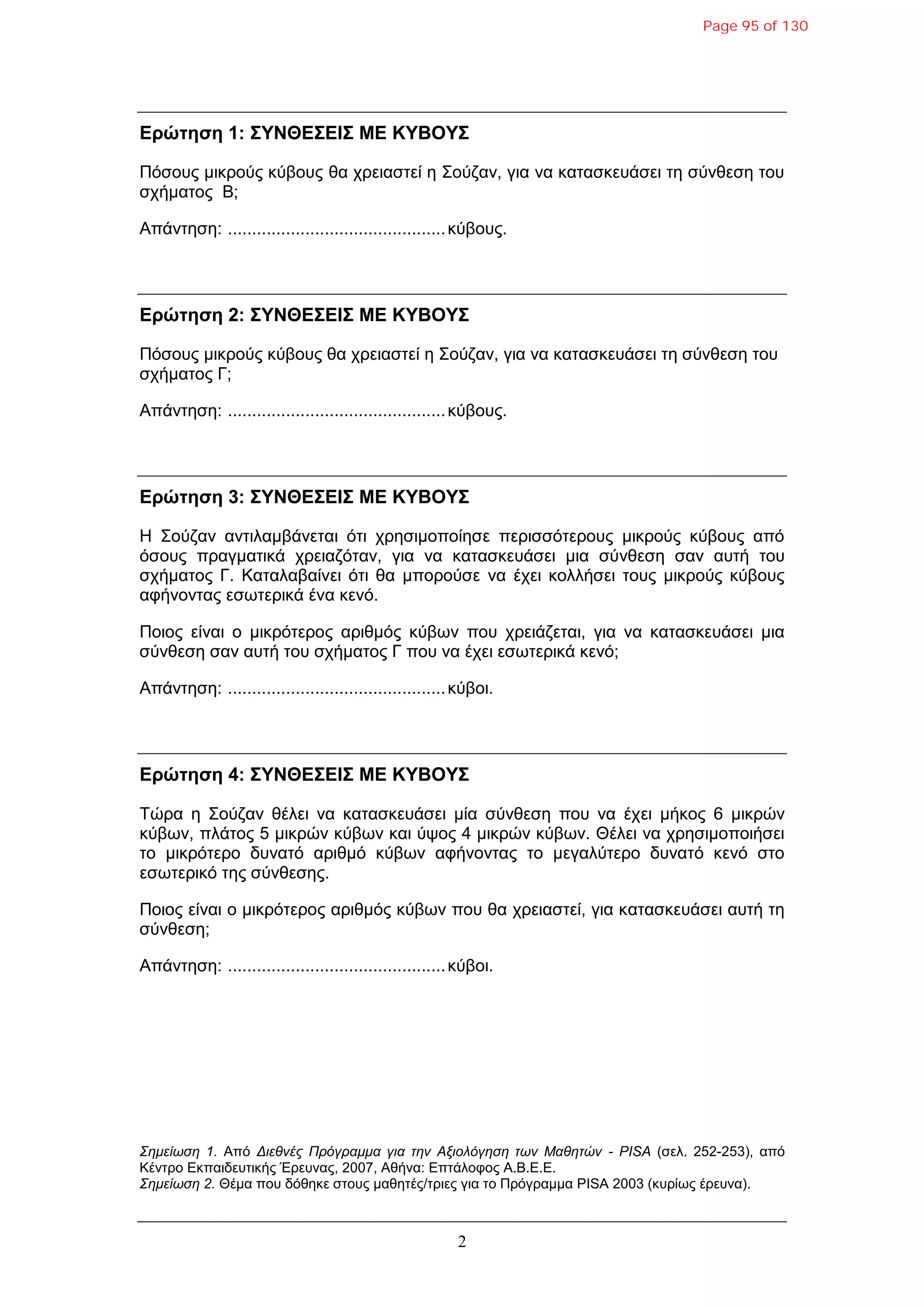 2
Δρώτηση 1: ΣΥΝΘΔΣΔΙΣ ΜΔ ΚΥΒΟΥΣ
Πόζοσς κηθρούς θύβοσς ζα τρεηαζηεί ε Σούδαλ, γηα λα θαηαζθεσάζεη ηε ζύλζεζε ηοσ
ζτήκαηος B;
Απάληεζε: .............................................θύβοσς.
Δρώτηση 2: ΣΥΝΘΔΣΔΙΣ ΜΔ ΚΥΒΟΥΣ
Πόζοσς κηθρούς θύβοσς ζα τρεηαζηεί ε Σούδαλ, γηα λα θαηαζθεσάζεη ηε ζύλζεζε ηοσ
ζτήκαηος Γ;
Απάληεζε: .............................................θύβοσς.
Δρώτηση 3: ΣΥΝΘΔΣΔΙΣ ΜΔ ΚΥΒΟΥΣ
Η Σούδαλ αληηιακβάλεηαη όηη τρεζηκοποίεζε περηζζόηεροσς κηθρούς θύβοσς από
όζοσς πραγκαηηθά τρεηαδόηαλ, γηα λα θαηαζθεσάζεη κηα ζύλζεζε ζαλ ασηή ηοσ
ζτήκαηος Γ. Καηαιαβαίλεη όηη ζα κπορούζε λα έτεη θοιιήζεη ηοσς κηθρούς θύβοσς
αθήλοληας εζφηερηθά έλα θελό.
Ποηος είλαη ο κηθρόηερος αρηζκός θύβφλ ποσ τρεηάδεηαη, γηα λα θαηαζθεσάζεη κηα
ζύλζεζε ζαλ ασηή ηοσ ζτήκαηος Γ ποσ λα έτεη εζφηερηθά θελό;
Απάληεζε: .............................................θύβοη.
Δρώτηση 4: ΣΥΝΘΔΣΔΙΣ ΜΔ ΚΥΒΟΥΣ
Τώρα ε Σούδαλ ζέιεη λα θαηαζθεσάζεη κία ζύλζεζε ποσ λα έτεη κήθος 6 κηθρώλ
θύβφλ, πιάηος 5 κηθρώλ θύβφλ θαη ύυος 4 κηθρώλ θύβφλ. Θέιεη λα τρεζηκοποηήζεη
ηο κηθρόηερο δσλαηό αρηζκό θύβφλ αθήλοληας ηο κεγαιύηερο δσλαηό θελό ζηο
εζφηερηθό ηες ζύλζεζες.
Ποηος είλαη ο κηθρόηερος αρηζκός θύβφλ ποσ ζα τρεηαζηεί, γηα θαηαζθεσάζεη ασηή ηε
ζύλζεζε;
Απάληεζε: .............................................θύβοη.
Σημείωση 1. Από Διεθνέρ Ππόγπαμμα για την Αξιολόγηση των Μαθητών - PISA (ζει. 252-253), από
Κέληρο Εθπαηδεσηηθής Έρεσλας, 2007, Αζήλα: Επηάιοθος Α.Β.Ε.Ε.
Σημείωση 2. Θέκα ποσ δόζεθε ζηοσς καζεηές/ηρηες γηα ηο Πρόγρακκα PISA 2003 (θσρίφς έρεσλα).
Page 95 of 130
 