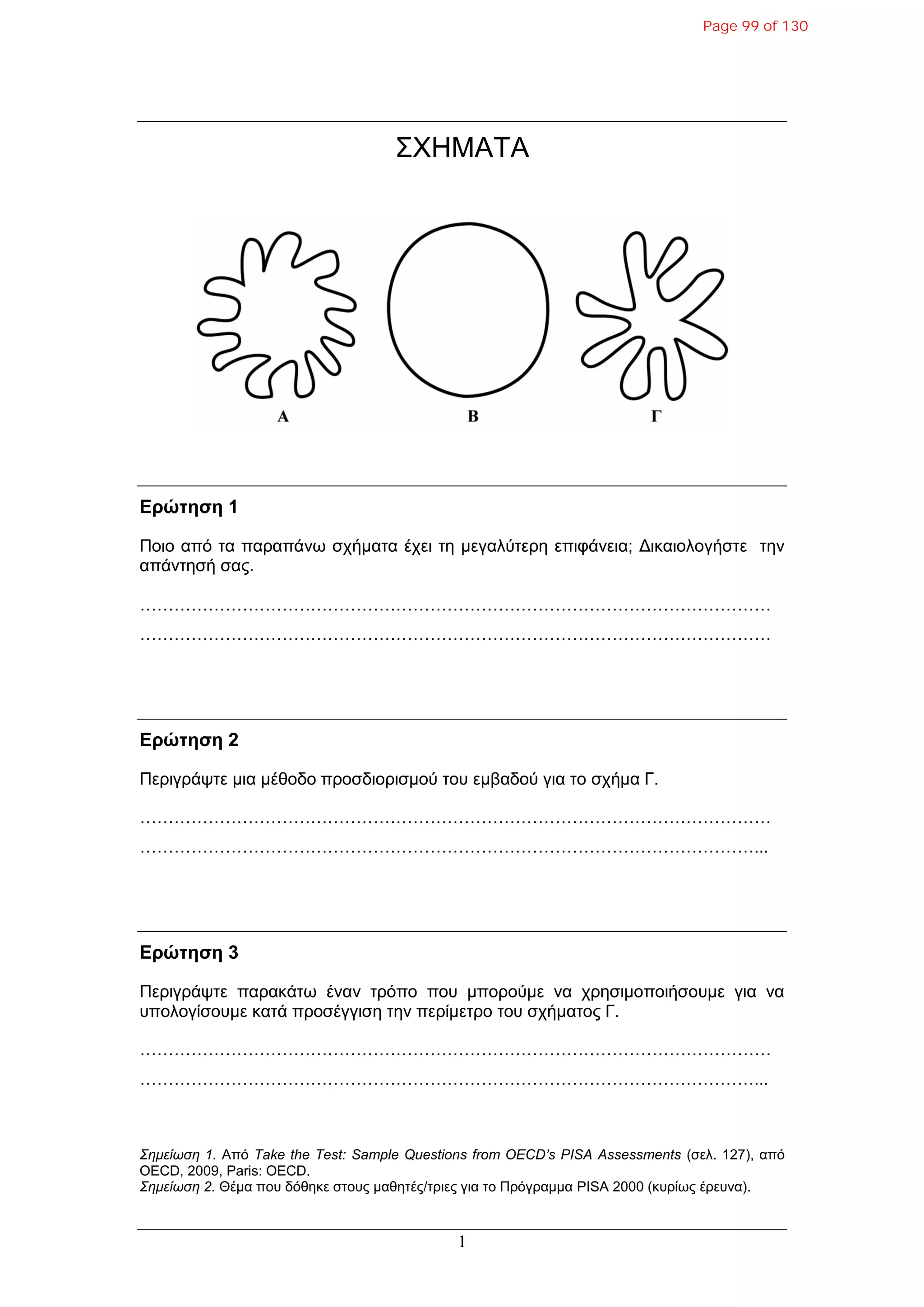 1
ΣΧΗΜΑΤΑ
Δρώτηση 1
Ποιο από ηα παραπάνφ ζτήμαηα έτει ηη μεγαλύηερη επιθάνεια; Γικαιολογήζηε ηην
απάνηηζή ζας.
…………………………………………………………………………………………………
…………………………………………………………………………………………………
Δρώτηση 2
Περιγράυηε μια μέθοδο προζδιοριζμού ηοσ εμβαδού για ηο ζτήμα Γ.
…………………………………………………………………………………………………
………………………………………………………………………………………………...
Δρώτηση 3
Περιγράυηε παρακάηφ έναν ηρόπο ποσ μπορούμε να τρηζιμοποιήζοσμε για να
σπολογίζοσμε καηά προζέγγιζη ηην περίμεηρο ηοσ ζτήμαηος Γ.
…………………………………………………………………………………………………
………………………………………………………………………………………………...
Σεκείωζε 1. Από Take the Test: Sample Questions from OECD’s PISA Assessments (ζελ. 127), από
OECD, 2009, Paris: OECD.
Σεκείωζε 2. Θέμα ποσ δόθηκε ζηοσς μαθηηές/ηριες για ηο Πρόγραμμα PISA 2000 (κσρίφς έρεσνα).
Page 99 of 130
 