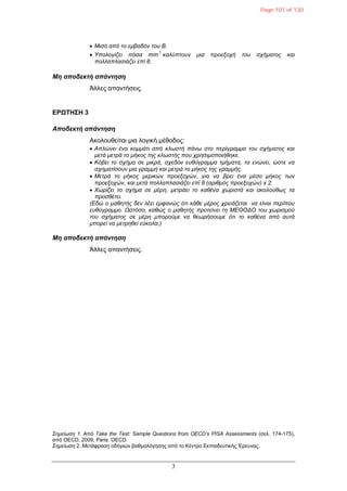 3
 Μηζό από ην εκβαδόλ ηνπ Β.
 Υπνινγίδεη πόζα mm
2
θαιύπηνπλ κηα πξνεμνρή ηνπ ζρήκαηνο θαη
πνιιαπιαζηάδεη επί 8.
Μη αποδεκηή απάνηηζη
Άλλες απανηήζεις.
ΔΡΩΤΗΣΗ 3
Αποδεκηή απάνηηζη
Ακολοσθείηαι μια λογική μέθοδος:
 Απιώλεη έλα θνκκάηη από θιωζηή πάλω ζην πεξίγξακκα ηνπ ζρήκαηνο θαη
κεηά κεηξά ην κήθνο ηεο θιωζηήο πνπ ρξεζηκνπνηήζεθε.
 Κόβεη ην ζρήκα ζε κηθξά, ζρεδόλ επζύγξακκα ηκήκαηα, ηα ελώλεη, ώζηε λα
ζρεκαηίζνπλ κηα γξακκή θαη κεηξά ην κήθνο ηεο γξακκήο.
 Μεηξά ην κήθνο κεξηθώλ πξνεμνρώλ, γηα λα βξεη έλα κέζν κήθνο ηωλ
πξνεμνρώλ, θαη κεηά πνιιαπιαζηάδεη επί 8 (αξηζκόο πξνεμνρώλ) x 2.
 Φωξίδεη ην ζρήκα ζε κέξε, κεηξάεη ην θαζέλα ρωξηζηά θαη αθνινύζωο ηα
πξνζζέηεη.
(Δδώ ν καζεηήο δελ ιέεη εκθαλώο όηη θάζε κέξνο ρξεηάδεηαη λα είλαη πεξίπνπ
επζύγξακκν. Ωζηόζν, θαζώο ν καζεηήο πξνηείλεη ηε ΜΔΘΟΓΟ ηνπ ρωξηζκνύ
ηνπ ζρήκαηνο ζε κέξε κπνξνύκε λα ζεωξήζνπκε όηη ην θαζέλα από απηά
κπνξεί λα κεηξεζεί εύθνια.)
Μη αποδεκηή απάνηηζη
Άλλες απανηήζεις.
Σεκείωζε 1. Από Take the Test: Sample Questions from OECD’s PISA Assessments (ζελ. 174-175),
από OECD, 2009, Paris: OECD.
Σεκείωζε 2. Μεηάθραζη οδηγιών βαθμολόγηζης από ηο Κένηρο Δκπαιδεσηικής Έρεσνας.
Page 101 of 130
 