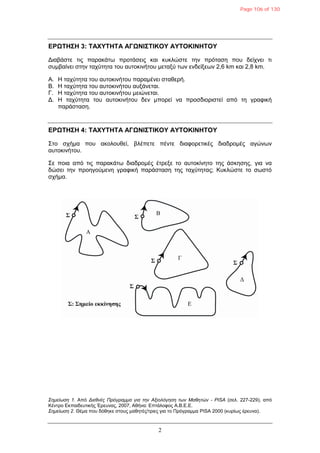 2
ΔΡΩΤΗΣΗ 3: ΤΑΦΥΤΗΤΑ ΑΓΩΝΙΣΤΙΚΟΥ ΑΥΤΟΚΙΝΗΤΟΥ
Γηαβάζηε ηηο παξαθάηω πξνηάζεηο θαη θπθιώζηε ηελ πξόηαζε πνπ δείρλεη ηη
ζπκβαίλεη ζηελ ηαρύηεηα ηνπ απηνθηλήηνπ κεηαμύ ηωλ ελδείμεωλ 2,6 km θαη 2,8 km.
Α. Η ηαρύηεηα ηνπ απηνθηλήηνπ παξακέλεη ζηαζεξή.
Β. Η ηαρύηεηα ηνπ απηνθηλήηνπ απμάλεηαη.
Γ. Η ηαρύηεηα ηνπ απηνθηλήηνπ κεηώλεηαη.
Γ. Η ηαρύηεηα ηνπ απηνθηλήηνπ δελ κπνξεί λα πξνζδηνξηζηεί από ηε γξαθηθή
παξάζηαζε.
ΔΡΩΤΗΣΗ 4: ΤΑΦΥΤΗΤΑ ΑΓΩΝΙΣΤΙΚΟΥ ΑΥΤΟΚΙΝΗΤΟΥ
Σην ζρήκα πνπ αθνινπζεί, βιέπεηε πέληε δηαθνξεηηθέο δηαδξνκέο αγώλωλ
απηνθηλήηνπ.
Σε πνηα από ηηο παξαθάηω δηαδξνκέο έηξεμε ην απηνθίλεην ηεο άζθεζεο, γηα λα
δώζεη ηελ πξνεγνύκελε γξαθηθή παξάζηαζε ηεο ηαρύηεηαο; Κπθιώζηε ην ζωζηό
ζρήκα.
Σημείωση 1. Από Διεθνέρ Ππόγπαμμα για την Αξιολόγηση των Μαθητών - PISA (ζει. 227-229), από
Κέληξν Δθπαηδεπηηθήο Έξεπλαο, 2007, Αζήλα: Δπηάινθνο Α.Β.Δ.Δ.
Σημείωση 2. Θέκα πνπ δόζεθε ζηνπο καζεηέο/ηξηεο γηα ην Πξόγξακκα PISA 2000 (θπξίωο έξεπλα).
Page 106 of 130
 