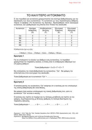 1
ΣΟ ΚΑΛΤΣΕΡΟ ΑΤΣΟΚΙΝΗΣΟ
΢’ έλα πεξηνδηθό γηα απηνθίλεηα ρξεζηκνπνηείηαη έλα ζύζηεκα βαζκνιόγεζεο γηα ηελ
αμηνιόγεζε ησλ λέσλ απηνθηλήησλ. Σν απηνθίλεην κε ηνπο πεξηζζόηεξνπο βαζκνύο
παίξλεη ην βξαβείν «Σν Απηνθίλεην ηεο Υξνληάο». Αμηνινγήζεθαλ πέληε θαηλνύξγηα
απηνθίλεηα, θαη ε βαζκνινγία ηνπο δίλεηαη ζηνλ πίλαθα πνπ αθνινπζεί.
Απηνθίλεην Κξηηήξηα
Αζθαιείαο
(S)
Απνδνηηθόηεηα
βελδίλεο
(F)
Εμσηεξηθή
Εκθάληζε
(E)
Εζσηεξηθά
Αμεζνπάξ
(T)
Ca 3 1 2 3
M2 2 2 2 2
Sp 3 1 3 2
N1 1 3 3 3
KK 3 2 3 2
Η βαθμολογία έχει ωρ εξήρ:
3 Βαθμοί = Τέλειο 2 Βαθμοί = Καλό 1 Βαθμόρ = Μέτπιο
Δρώτηση 1
Γηα λα ππνινγηζηεί ην ζύλνιν ησλ βαζκώλ ελόο απηνθηλήηνπ, ην πεξηνδηθό
ρξεζηκνπνηεί ηνλ παξαθάησ θαλόλα, ν νπνίνο είλαη ην ζηαζκηζκέλν άζξνηζκα ησλ
επί κέξνπο βαζκώλ:
Σειηθή βαζκνινγία = 3 x S + F + E + T
Να ππνινγίζεηο ηελ ηειηθή βαζκνινγία ηνπ απηνθηλήηνπ “Ca”. Να γξάςεηο ηελ
απάληεζή ζνπ ζηνλ θελό ρώξν πνπ αθνινπζεί.
Σειηθή βαζκνινγία γηα ην απηνθίλεην “Ca” = ............................................................
Δρώτηση 2
Ο θαηαζθεπαζηήο ηνπ απηνθηλήηνπ “Ca” ζθέθηεθε όηη ν θαλόλαο γηα ηνλ ππνινγηζκό
ηεο ηειηθήο βαζκνινγίαο δελ είλαη δίθαηνο.
Να γξάςεηο έλαλ θαλόλα ππνινγηζκνύ ηεο ηειηθήο βαζκνινγίαο έηζη, ώζηε ην
απηνθίλεην “Ca” λα είλαη ν ληθεηήο.
Ο θαλόλαο ζνπ πξέπεη λα πεξηέρεη θαη ηηο ηέζζεξηο κεηαβιεηέο θαη πξέπεη λα ηνλ
γξάςεηο, ζπκπιεξώλνληαο κε ζεηηθνύο αξηζκνύο ηα ηέζζεξα δηαζηήκαηα ηεο
παξαθάησ εμίζσζεο.
Σειηθή βαζκνινγία = ……… S + ……… F + ……… E + ……… T
Σημείωση 1. Από Take the Test: Sample Questions from OECD’s PISA Assessments (ζει. 123), από
OECD, 2009, Paris: OECD.
Σημείωση 2. Μεηάθξαζε ζέκαηνο από ην Κέληξν Εθπαηδεπηηθήο Έξεπλαο.
Θέκα πνπ δόζεθε ζηνπο καζεηέο/ηξηεο γηα ην Πξόγξακκα PISA 2003 (θπξίσο έξεπλα).
Page 108 of 130
 