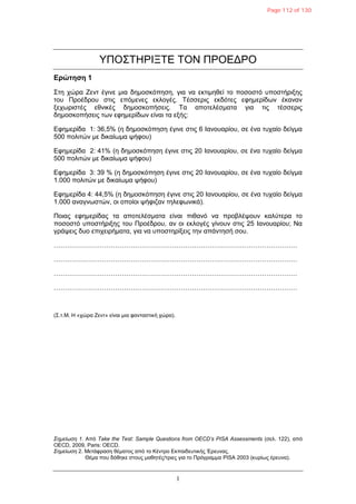 1
ΤΠΟ΢ΣΗΡΘΞΣΕ ΣΟΝ ΠΡΟΕΔΡΟ
Δρώτηση 1
΢ηε ρώξα Ζελη έγηλε κηα δεκνζθόπεζε, γηα λα εθηηκεζεί ην πνζνζηό ππνζηήξημεο
ηνπ Πξνέδξνπ ζηηο επόκελεο εθινγέο. Σέζζεξηο εθδόηεο εθεκεξίδσλ έθαλαλ
μερσξηζηέο εζληθέο δεκνζθνπήζεηο. Σα απνηειέζκαηα γηα ηηο ηέζζεξηο
δεκνζθνπήζεηο ησλ εθεκεξίδσλ είλαη ηα εμήο:
Εθεκεξίδα 1: 36,5% (ε δεκνζθόπεζε έγηλε ζηηο 6 Θαλνπαξίνπ, ζε έλα ηπραίν δείγκα
500 πνιηηώλ κε δηθαίσκα ςήθνπ)
Εθεκεξίδα 2: 41% (ε δεκνζθόπεζε έγηλε ζηηο 20 Θαλνπαξίνπ, ζε έλα ηπραίν δείγκα
500 πνιηηώλ κε δηθαίσκα ςήθνπ)
Εθεκεξίδα 3: 39 % (ε δεκνζθόπεζε έγηλε ζηηο 20 Θαλνπαξίνπ, ζε έλα ηπραίν δείγκα
1.000 πνιηηώλ κε δηθαίσκα ςήθνπ)
Εθεκεξίδα 4: 44,5% (ε δεκνζθόπεζε έγηλε ζηηο 20 Θαλνπαξίνπ, ζε έλα ηπραίν δείγκα
1.000 αλαγλσζηώλ, νη νπνίνη ςήθηδαλ ηειεθσληθά).
Πνηαο εθεκεξίδαο ηα απνηειέζκαηα είλαη πηζαλό λα πξνβιέςνπλ θαιύηεξα ην
πνζνζηό ππνζηήξημεο ηνπ Πξνέδξνπ, αλ νη εθινγέο γίλνπλ ζηηο 25 Θαλνπαξίνπ; Να
γξάςεηο δπν επηρεηξήκαηα, γηα λα ππνζηεξίμεηο ηελ απάληεζή ζνπ.
…………………………………………………………………………………………………
…………………………………………………………………………………………………
…………………………………………………………………………………………………
…………………………………………………………………………………………………
(΢.η.M. Η «ρώξα Ζελη» είλαη κηα θαληαζηηθή ρώξα).
Σημείυζη 1. Από Take the Test: Sample Questions from OECD’s PISA Assessments (ζει. 122), από
OECD, 2009, Paris: OECD.
Σημείυζη 2. Μεηάθξαζε ζέκαηνο από ην Κέληξν Εθπαηδεπηηθήο Έξεπλαο.
Θέκα πνπ δόζεθε ζηνπο καζεηέο/ηξηεο γηα ην Πξόγξακκα PISA 2003 (θπξίσο έξεπλα).
Page 112 of 130
 