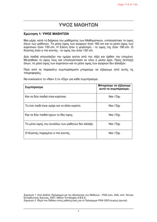 1
ΥΨΟΣ ΜΑΘΗΤΩΝ
Δπώτηση 1: ΥΨΟΣ ΜΑΘΗΤΩΝ
Μια μέπα, καηά ηη διάπκεια ηος μαθήμαηορ ηυν Μαθημαηικών, ςπολογίζηηκε ηο ύτορ
όλυν ηυν μαθηηών. Το μέζο ύτορ ηυν αγοπιών ήηαν 160 cm και ηο μέζο ύτορ ηυν
κοπιηζιών ήηαν 150 cm. Η Δλένη ήηαν η τηλόηεπη - ηο ύτορ ηηρ ήηαν 180 cm. Ο
Κώζηαρ ήηαν ο πιο κονηόρ - ηο ύτορ ηος ήηαν 130 cm.
Γύο παιδιά αποςζίαζαν ηην ημέπα εκείνη από ηην ηάξη και ήπθαν ηην επομένη.
Μεηπήθηκε ηο ύτορ ηοςρ και ςπολογίζηηκαν εκ νέος ο μέζοι όποι. Ππορ έκπληξη
όλυν, ηο μέζο ύτορ ηυν κοπιηζιών και ηο μέζο ύτορ ηυν αγοπιών δεν άλλαξαν.
Ποιο από ηα παπακάηυ ζςμπεπάζμαηα μποπούμε να εξάγοςμε από αςηέρ ηιρ
πληποθοπίερ;
Να κςκλώζεηε ηο «Ναι» ή ηο «Όσι» για κάθε ζςμπέπαζμα.
Συμπέπασμα
Μποπούμε να εξάγουμε
αυτό το συμπέπασμα;
Και ηα δύο παιδιά είναι κοπίηζια. Ναι / Όσι
Το ένα παιδί είναι αγόπι και ηο άλλο κοπίηζι. Ναι / Όσι
Και ηα δύο παιδιά έσοςν ηο ίδιο ύτορ. Ναι / Όσι
Το μέζο ύτορ ηος ζςνόλος ηυν μαθηηών δεν άλλαξε. Ναι / Όσι
Ο Κώζηαρ παπαμένει ο πιο κονηόρ. Ναι / Όσι
Σημείωση 1. Από Διεθνέρ Ππόγπαμμα για την Αξιολόγηση των Μαθητών - PISA (ζελ. 259), από Κένηπο
Δκπαιδεςηικήρ Έπεςναρ, 2007, Αθήνα: Δπηάλοθορ Α.Β.Δ.Δ.
Σημείωση 2. Θέμα πος δόθηκε ζηοςρ μαθηηέρ/ηπιερ για ηο Ππόγπαμμα PISA 2003 (κςπίυρ έπεςνα).
Page 114 of 130
 