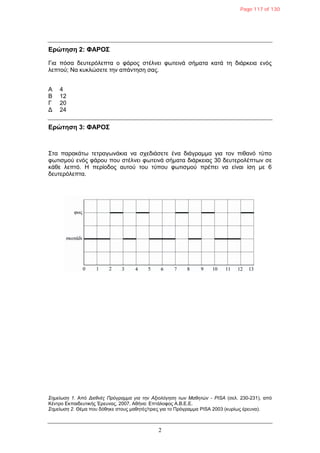2
Δρώτηση 2: ΦΑΡΟΣ
Γηα πόζα δεπηεξόιεπηα ν θάξνο ζηέιλεη θωηεηλά ζήκαηα θαηά ηε δηάξθεηα ελόο
ιεπηνύ; Να θπθιώζεηε ηελ απάληεζε ζαο.
Α 4
Β 12
Γ 20
Γ 24
Δρώτηση 3: ΦΑΡΟΣ
΢ηα παξαθάηω ηεηξαγωλάθηα λα ζρεδηάζεηε έλα δηάγξακκα γηα ηνλ πηζαλό ηύπν
θωηηζκνύ ελόο θάξνπ πνπ ζηέιλεη θωηεηλά ζήκαηα δηάξθεηαο 30 δεπηεξνιέπηωλ ζε
θάζε ιεπηό. Η πεξίνδνο απηνύ ηνπ ηύπνπ θωηηζκνύ πξέπεη λα είλαη ίζε κε 6
δεπηεξόιεπηα.
Σημείωζη 1. Από Διεθνέρ Ππόγπαμμα για ηην Αξιολόγηζη ηων Μαθηηών - PISA (ζει. 230-231), από
Κέληξν Δθπαηδεπηηθήο Έξεπλαο, 2007, Αζήλα: Δπηάινθνο Α.Β.Δ.Δ.
Σημείωζη 2. Θέκα πνπ δόζεθε ζηνπο καζεηέο/ηξηεο γηα ην Πξόγξακκα PISA 2003 (θπξίωο έξεπλα).
Page 117 of 130
 