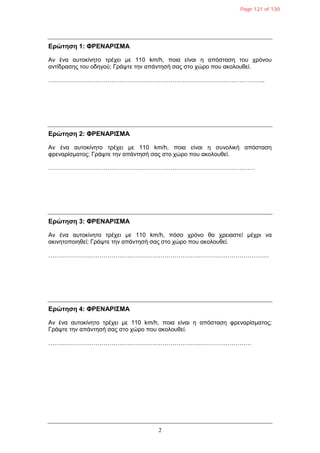 2
Δρώτηση 1: ΦΡΔΝΑΡΙΣΜΑ
Αλ έλα απηνθίλεην ηξέρεη κε 110 km/h, πνηα είλαη ε απόζηαζε ηνπ ρξόλνπ
αληίδξαζεο ηνπ νδεγνύ; Γξάςηε ηελ απάληεζή ζαο ζην ρώξν πνπ αθνινπζεί.
………………………………………………………………………………………………..
Δρώτηση 2: ΦΡΔΝΑΡΙΣΜΑ
Αλ έλα απηνθίλεην ηξέρεη κε 110 km/h, πνηα είλαη ε ζπλνιηθή απόζηαζε
θξελαξίζκαηνο; Γξάςηε ηελ απάληεζή ζαο ζην ρώξν πνπ αθνινπζεί.
……………………………………………………………………………………………
Δρώτηση 3: ΦΡΔΝΑΡΙΣΜΑ
Αλ έλα απηνθίλεην ηξέρεη κε 110 km/h, πόζν ρξόλν ζα ρξεηαζηεί κέρξη λα
αθηλεηνπνηεζεί; Γξάςηε ηελ απάληεζή ζαο ζην ρώξν πνπ αθνινπζεί.
………………………………………………………………………………………………….
Δρώτηση 4: ΦΡΔΝΑΡΙΣΜΑ
Αλ έλα απηνθίλεην ηξέρεη κε 110 km/h, πνηα είλαη ε απόζηαζε θξελαξίζκαηνο;
Γξάςηε ηελ απάληεζή ζαο ζην ρώξν πνπ αθνινπζεί.
………………………………………………………………………………………….
Page 121 of 130
 