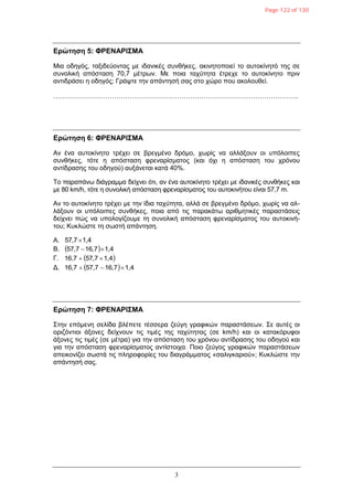 3
Δρώτηση 5: ΦΡΔΝΑΡΙΣΜΑ
Μηα νδεγόο, ηαμηδεύνληαο κε ηδαληθέο ζπλζήθεο, αθηλεηνπνηεί ην απηνθίλεηό ηεο ζε
ζπλνιηθή απόζηαζε 70,7 κέηξσλ. Με πνηα ηαρύηεηα έηξερε ην απηνθίλεην πξηλ
αληηδξάζεη ε νδεγόο; Γξάςηε ηελ απάληεζή ζαο ζην ρώξν πνπ αθνινπζεί.
…………………………………………………………………………………………………..
Δρώτηση 6: ΦΡΔΝΑΡΙΣΜΑ
Αλ έλα απηνθίλεην ηξέρεη ζε βξεγκέλν δξόκν, ρσξίο λα αιιάμνπλ νη ππόινηπεο
ζπλζήθεο, ηόηε ε απόζηαζε θξελαξίζκαηνο (θαη όρη ε απόζηαζε ηνπ ρξόλνπ
αληίδξαζεο ηνπ νδεγνύ) απμάλεηαη θαηά 40%.
Σν παξαπάλσ δηάγξακκα δείρλεη όηη, αλ έλα απηνθίλεην ηξέρεη κε ηδαληθέο ζπλζήθεο θαη
κε 80 km/h, ηόηε ε ζπλνιηθή απόζηαζε θξελαξίζκαηνο ηνπ απηνθηλήηνπ είλαη 57,7 m.
Αλ ην απηνθίλεην ηξέρεη κε ηελ ίδηα ηαρύηεηα, αιιά ζε βξεγκέλν δξόκν, ρσξίο λα αι-
ιάμνπλ νη ππόινηπεο ζπλζήθεο, πνηα από ηηο παξαθάησ αξηζκεηηθέο παξαζηάζεηο
δείρλεη πώο λα ππνινγίδνπκε ηε ζπλνιηθή απόζηαζε θξελαξίζκαηνο ηνπ απηνθηλή-
ηνπ; Κπθιώζηε ηε ζσζηή απάληεζε.
Α. 1,457,7
Β.   1,416,757,7 
Γ.  1,457,716,7 
Γ.   1,416,757,716,7 
Δρώτηση 7: ΦΡΔΝΑΡΙΣΜΑ
΢ηελ επόκελε ζειίδα βιέπεηε ηέζζεξα δεύγε γξαθηθώλ παξαζηάζεσλ. ΢ε απηέο νη
νξηδόληηνη άμνλεο δείρλνπλ ηηο ηηκέο ηεο ηαρύηεηαο (ζε km/h) θαη νη θαηαθόξπθνη
άμνλεο ηηο ηηκέο (ζε κέηξα) γηα ηελ απόζηαζε ηνπ ρξόλνπ αληίδξαζεο ηνπ νδεγνύ θαη
γηα ηελ απόζηαζε θξελαξίζκαηνο αληίζηνηρα. Πνην δεύγνο γξαθηθώλ παξαζηάζεσλ
απεηθνλίδεη ζσζηά ηηο πιεξνθνξίεο ηνπ δηαγξάκκαηνο «ζαιηγθαξηνύ»; Κπθιώζηε ηελ
απάληεζή ζαο.
Page 122 of 130
 