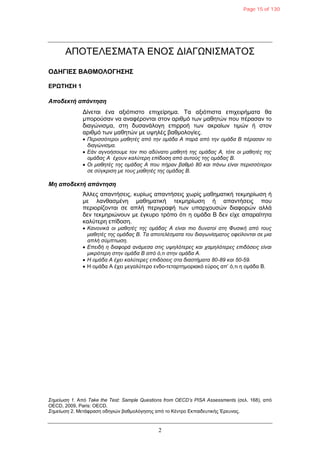 2
ΑΠΟΤΔΛΔΣΜΑΤΑ ΔΝΟΣ ΓΙΑΓΩΝΙΣΜΑΤΟΣ
ΟΓΗΓΙΔΣ ΒΑΘΜΟΛΟΓΗΣΗΣ
ΔΡΩΤΗΣΗ 1
Αποδεκηή απάνηηζη
Γίλεηαη έλα αμηόπηζην επηρείξεκα. Τα αμηόπηζηα επηρεηξήκαηα ζα
κπνξνύζαλ λα αλαθέξνληαη ζηνλ αξηζκό ησλ καζεηώλ πνπ πέξαζαλ ην
δηαγώληζκα, ζηε δπζαλάινγε επηξξνή ησλ αθξαίσλ ηηκώλ ή ζηνλ
αξηζκό ησλ καζεηώλ κε πςειέο βαζκνινγίεο.
 Περιζζόηεροι μαθηηές από ηην ομάδα Α παρά από ηην ομάδα Β πέραζαν ηο
διαγώνιζμα.
 Εάν αγνοήζοσμε ηον πιο αδύναηο μαθηηή ηης ομάδας Α, ηόηε οι μαθηηές ηης
ομάδας Α έτοσν καλύηερη επίδοζη από ασηούς ηης ομάδας Β.
 Οι μαθηηές ηης ομάδας Α ποσ πήραν βαθμό 80 και πάνφ είναι περιζζόηεροι
ζε ζύγκριζη με ηοσς μαθηηές ηης ομάδας Β.
Μη αποδεκηή απάνηηζη
Άιιεο απαληήζεηο, θπξίσο απαληήζεηο ρσξίο καζεκαηηθή ηεθκεξίσζε ή
κε ιαλζαζκέλε καζεκαηηθή ηεθκεξίσζε ή απαληήζεηο πνπ
πεξηνξίδνληαη ζε απιή πεξηγξαθή ησλ ππαξρνπζώλ δηαθνξώλ αιιά
δελ ηεθκεξηώλνπλ κε έγθπξν ηξόπν όηη ε νκάδα Β δελ είρε απαξαίηεηα
θαιύηεξε επίδνζε.
 Κανονικά οι μαθηηές ηης ομάδας Α είναι πιο δσναηοί ζηη Φσζική από ηοσς
μαθηηές ηης ομάδας Β. Τα αποηελέζμαηα ηοσ διαγφνίζμαηος οθείλονηαι ζε μια
απλή ζύμπηφζη.
 Επειδή η διαθορά ανάμεζα ζηις συηλόηερες και ταμηλόηερες επιδόζεις είναι
μικρόηερη ζηην ομάδα Β από ό,ηι ζηην ομάδα Α.
 Η ομάδα Α έτει καλύηερες επιδόζεις ζηα διαζηήμαηα 80-89 και 50-59.
 Η νκάδα Α έρεη κεγαιύηεξν ελδν-ηεηαξηεκνξηαθό εύξνο απ’ ό,ηη ε νκάδα Β.
Σημείφζη 1. Από Take the Test: Sample Questions from OECD’s PISA Assessments (ζει. 168), από
OECD, 2009, Paris: OECD.
Σημείφζη 2. Μεηάθξαζε νδεγηώλ βαζκνιόγεζεο από ην Κέληξν Δθπαηδεπηηθήο Έξεπλαο.
Page 15 of 130
 
