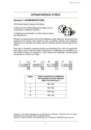 1
ΑΡΙΘΜΗΜΕΝΟΙ ΚΤΒΟΙ
Δρώηηζη 1: ΑΡΙΘΜΗΜΔΝΟΙ ΚΥΒΟΙ
΢ηο δηπιαλό ζτήκα σπάρτοσλ δύο δάρηα.
Σο δάρη είλαη έλας εηδηθά αρηζκεκέλος θύβος, γηα ηολ
οποίο ηζτύεη ο παραθάηω θαλόλας:
Σο άζροηζκα ηωλ θοσθθίδωλ ηωλ δύο απέλαληη εδρώλ
ηοσ είλαη πάληα 7.
Μπορείηε λα θαηαζθεσάζεηε έλαλ απιό αρηζκεκέλο θύβο θόβοληας, δηπιώλοληας θαη
θοιιώληας έλα ταρηόλη. Ασηό κπορεί λα γίλεη κε ποιιούς ηρόποσς. ΢ηα παραθάηω
ζτήκαηα κε ηης θοσθθίδες ζηης έδρες, βιέπεηε ηέζζερης ηρόποσς θαηαζθεσής ηέηοηωλ
θύβωλ.
Ποηα από ηα παραθάηω ζτήκαηα κπορούλ λα δηπιωζούλ έηζη, ώζηε λα ζτεκαηηζηεί
έλας θύβος, γηα ηολ οποίο λα ηζτύεη ο θαλόλας όηη ηο άζροηζκα ηωλ θοσθθίδωλ ηωλ
δύο απέλαληη εδρώλ ηοσ ηζούηαη κε 7; ΢ηολ πίλαθα ποσ αθοιοσζεί, γηα θάζε ζτήκα
λα θσθιώζεηε ηο «Ναη» ή ηο «Ότη».
Στήμα Ιζτύει ο κανόνας όηι ηο άθροιζμα
ηων κοσκκίδων ηων δύο απένανηι
εδρών ηοσ ιζούηαι με 7;
I Ναη / Ότη
II Ναη / Ότη
III Ναη / Ότη
IV Ναη / Ότη
Σημείωση 1. Από Διεθνέρ Ππόγπαμμα για την Αξιολόγηση των Μαθητών - PISA (ζει. 240), από Κέληρο
Εθπαηδεσηηθής Έρεσλας, 2007, Αζήλα: Επηάιοθος Α.Β.Ε.Ε.
Σημείωση 2. Θέκα ποσ δόζεθε ζηοσς καζεηές/ηρηες γηα ηο Πρόγρακκα PISA 2003 (θσρίως έρεσλα).
Page 16 of 130
 