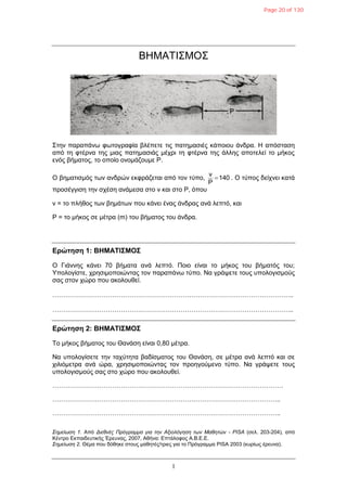 1
ΒΗΜΑΣΙ΢ΜΟ΢
΢ηελ παξαπάλσ θσηνγξαθία βιέπεηε ηηο παηεκαζηέο θάπνηνπ άλδξα. Η απόζηαζε
από ηε θηέξλα ηεο κηαο παηεκαζηάο κέρξη ηε θηέξλα ηεο άιιεο απνηειεί ην κήθνο
ελόο βήκαηνο, ην νπνίν νλνκάδνπκε Ρ.
Ο βεκαηηζκόο ησλ αλδξώλ εθθξάδεηαη από ηνλ ηύπν, 140
P
v
 . Ο ηύπνο δείρλεη θαηά
πξνζέγγηζε ηελ ζρέζε αλάκεζα ζην λ θαη ζην Ρ, όπνπ
λ = ην πιήζνο ησλ βεκάησλ πνπ θάλεη έλαο άλδξαο αλά ιεπηό, θαη
P = ην κήθνο ζε κέηξα (m) ηνπ βήκαηνο ηνπ άλδξα.
Δρώτηση 1: ΒΗΜΑΤΙΣΜΟΣ
Ο Γηάλλεο θάλεη 70 βήκαηα αλά ιεπηό. Πνην είλαη ην κήθνο ηνπ βήκαηόο ηνπ;
Τπνινγίζηε, ρξεζηκνπνηώληαο ηνλ παξαπάλσ ηύπν. Να γξάςεηε ηνπο ππνινγηζκνύο
ζαο ζηνλ ρώξν πνπ αθνινπζεί.
…………………………………………………………………………………………………..
…………………………………………………………………………………………………..
Δρώτηση 2: ΒΗΜΑΤΙΣΜΟΣ
Σν κήθνο βήκαηνο ηνπ Θαλάζε είλαη 0,80 κέηξα.
Να ππνινγίζεηε ηελ ηαρύηεηα βαδίζκαηνο ηνπ Θαλάζε, ζε κέηξα αλά ιεπηό θαη ζε
ρηιηόκεηξα αλά ώξα, ρξεζηκνπνηώληαο ηνλ πξνεγνύκελν ηύπν. Να γξάςεηε ηνπο
ππνινγηζκνύο ζαο ζην ρώξν πνπ αθνινπζεί.
………………………………………………………………………………………………
……………………………………………………………………………………………..
……………………………………………………………………………………………..
΢εκείσζε 1. Από Δηεζλέο Πξόγξακκα γηα ηελ Αμηνιόγεζε ησλ Μαζεηώλ - PISA (ζει. 203-204), από
Κέληξν Δθπαηδεπηηθήο Έξεπλαο, 2007, Αζήλα: Δπηάινθνο Α.Β.Δ.Δ.
΢εκείσζε 2. Θέκα πνπ δόζεθε ζηνπο καζεηέο/ηξηεο γηα ην Πξόγξακκα PISA 2003 (θπξίσο έξεπλα).
Page 20 of 130
 