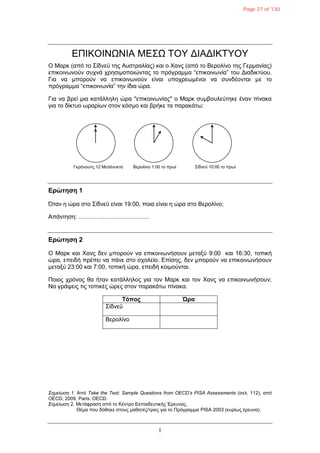 1
ΔΠΙΚΟΙΝΩΝΙΑ ΜΔΣΩ ΤΟΥ ΓΙΑΓΙΚΤΥΟΥ
Ο Μαπκ (από ηο Σίδνεϋ ηηρ Αςζηπαλίαρ) και ο Φανρ (από ηο Βεπολίνο ηηρ Γεπμανίαρ)
επικοινυνούν ζςσνά σπηζιμοποιώνηαρ ηο ππόγπαμμα “επικοινυνία” ηος Γιαδικηύος.
Για να μποπούν να επικοινυνούν είναι ςποσπευμένοι να ζςνδέονηαι με ηο
ππόγπαμμα “επικοινυνία” ηην ίδια ώπα.
Για να βπεί μια καηάλληλη ώπα ''επικοινυνίαρ'' ο Μαπκ ζςμβοςλεύηηκε έναν πίνακα
για ηο δίκηςο υπαπίυν ζηον κόζμο και βπήκε ηα παπακάηυ:
Δρώτηση 1
Όηαν η ώπα ζηο Σίδνεϋ είναι 19:00, ποια είναι η ώπα ζηο Βεπολίνο;
Απάνηηζη: ………………………………
Δρώτηση 2
Ο Μαπκ και Φανρ δεν μποπούν να επικοινυνήζοςν μεηαξύ 9:00 και 16:30, ηοπική
ώπα, επειδή ππέπει να πάνε ζηο ζσολείο. Δπίζηρ, δεν μποπούν να επικοινυνήζοςν
μεηαξύ 23:00 και 7:00, ηοπική ώπα, επειδή κοιμούνηαι.
Ποιορ σπόνορ θα ήηαν καηάλληλορ για ηον Μαπκ και ηον Φανρ να επικοινυνήζοςν;
Να γπάτειρ ηιρ ηοπικέρ ώπερ ζηον παπακάηυ πίνακα.
Τόπος Ώρα
Σίδνεϋ
Βεπολίνο
Σημείωζη 1. Από Take the Test: Sample Questions from OECD’s PISA Assessments (ζελ. 112), από
OECD, 2009, Paris: OECD.
Σημείωζη 2. Μεηάθπαζη από ηο Κένηπο Δκπαιδεςηικήρ Έπεςναρ.
Θέμα πος δόθηκε ζηοςρ μαθηηέρ/ηπιερ για ηο Ππόγπαμμα PISA 2003 (κςπίυρ έπεςνα).
Γκπήνοςιηρ 12 Μεζάνςκηα Βεπολίνο 1:00 ηο ππυί Σίδνεϋ 10:00 ηο ππυί
Page 27 of 130
 