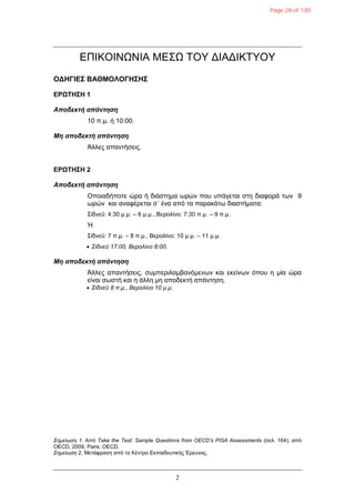 2
ΔΠΙΚΟΙΝΩΝΙΑ ΜΔΣΩ ΤΟΥ ΓΙΑΓΙΚΤΥΟΥ
ΟΓΗΓΙΔΣ ΒΑΘΜΟΛΟΓΗΣΗΣ
ΔΡΩΤΗΣΗ 1
Αποδεκηή απάνηηζη
10 π.μ. ή 10:00.
Μη αποδεκηή απάνηηζη
Άλλερ απανηήζειρ.
ΔΡΩΤΗΣΗ 2
Αποδεκηή απάνηηζη
Οποιαδήποηε ώπα ή διάζηημα υπών πος ςπάγεηαι ζηη διαθοπά ηυν 9
υπών και αναθέπεηαι ζ΄ ένα από ηα παπακάηυ διαζηήμαηα:
Σίδνεϋ: 4:30 μ.μ. – 6 μ.μ., Βεπολίνο: 7:30 π.μ. – 9 π.μ.
Ή
Σίδνεϋ: 7 π.μ. – 8 π.μ., Βεπολίνο: 10 μ.μ. – 11 μ.μ.
 Σίδνεϋ 17:00, Βερολίνο 8:00.
Μη αποδεκηή απάνηηζη
Άλλερ απανηήζειρ, ζςμπεπιλαμβανόμενυν και εκείνυν όπος η μία ώπα
είναι ζυζηή και η άλλη μη αποδεκηή απάνηηζη.
 Σίδνεϋ 8 π.μ., Βερολίνο 10 μ.μ.
Σημείωζη 1. Από Take the Test: Sample Questions from OECD’s PISA Assessments (ζελ. 164), από
OECD, 2009, Paris: OECD.
Σημείωζη 2. Μεηάθπαζη από ηο Κένηπο Δκπαιδεςηικήρ Έπεςναρ.
Page 28 of 130
 
