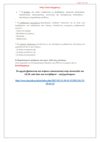 http://lisari.blogspot.gr
 * Το πλαίσιο, στο οποίο εντάσσονται τα προβλήματα, περικλείει προσωπικές,
εκπαιδευτικές, επαγγελματικές, κοινωνικές και επιστημονικές καταστάσεις -
απλούστερες ή περισσότερο σύνθετες..
* Το μαθηματικό περιεχόμενο προσδιορίζει οτιδήποτε απαιτείται για τη λύση ενός
προβλήματος και καθορίζεται από τέσσερις δεσπόζουσες κατηγορίες μαθηματικών
εννοιών:
- Χώρος και Σχήμα,
- Μεταβολή και Σχέσεις,
- Ποσότητα,
- Αβεβαιότητα.
* Οι νοητικές διαδικασίες συνδέονται με τις αποκτημένες μαθηματικές ικανότητες και
ομαδοποιούνται σε τρεις δέσμες:
- τη δέσμη αναπαραγωγής,
- τη δέσμη συνδέσεων και
- τη δέσμη αναστοχασμού.
6) Παραδείγματα ασκήσεων που έχουν τεθεί στις εξετάσεις;
Δείτε παρακάτω τα 50 παραδείγματα θεμάτων της PISA σε ένα αρχείο από το
lisari.blogspot.gr.
Τα αρχεία βρίσκονται και ανήκουν αποκλειστικά στην ιστοσελίδα του
Ι.Ε.Π. από όπου και αντλήθηκαν – επεξεργάστηκαν.
http://www.iep.edu.gr/pisa/index.php/2012-03-13-10-41-15/2012-03-13-
10-41-42
Page 3 of 130
 