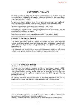 1
ΚΑΡΓΙΑΚΟΙ ΠΑΛΜΟΙ
Γηα ιόγνπο πγείαο, νη άλζξσπνη ζα πξέπεη λα πεξηνξίδνπλ ηηο δπλάκεηο ηνπο, γηα
παξάδεηγκα θαηά ηε δηάξθεηα ηεο άζιεζεο, ώζηε λα κελ ππεξβνύλ κηα ζπγθεθξηκέλε
ζπρλόηεηα θαξδηαθώλ παικώλ.
Γηα ρξόληα, ε ζρέζε αλάκεζα ζηελ πξνηεηλόκελε κέγηζηε ζπρλόηεηα θαξδηαθώλ
παικώλ ελόο αηόκνπ θαη ζηελ ειηθία ηνπ, πεξηγξαθόηαλ κε ηνλ παξαθάησ ηύπν:
Πποηεινόμενη μέγιζηη ζςσνόηηηα καπδιακών παλμών = 220 - ηλικία
Πξόζθαηεο έξεπλεο έδεημαλ όηη ν ηύπνο απηόο ζα έπξεπε λα ηξνπνπνηεζεί ιίγν. Ο
θαηλνύξγηνο ηύπνο είλαη ν αθόινπζνο:
Πποηεινόμενη μέγιζηη ζςσνόηηηα καπδιακών παλμών = 208 - (0,7  ηλικία)
Δρώτηση 1: ΚΑΡΓΙΑΚΟΙ ΠΑΛΜΟΙ
Έλα άξζξν εθεκεξίδαο αλαθέξεη: «Λόγσ ηεο ρξήζεο ηνπ λένπ ηύπνπ αληί ηνπ
παιηνύ, ν κέγηζηνο αξηζκόο πνπ πξνηείλεηαη γηα ηνπο θαξδηαθνύο παικνύο αλά
ιεπηό, κεηώλεηαη ιίγν γηα ηνπο λένπο αλζξώπνπο θαη απμάλεηαη ιίγν γηα ηνπο
ειηθησκέλνπο.»
Από πνηα ειηθία θαη κεηά απμάλεηαη ε πξνηεηλόκελε κέγηζηε ζπρλόηεηα θαξδηαθώλ
παικώλ ιόγσ ρξήζεο ηνπ λένπ ηύπνπ; Να γξάςεηε ηνλ ηξόπν ζθέςεο ζαο.
…………………………………………………………………………………………………
…………………………………………………………………………………………………
…………………………………………………………………………………………………
Δρώτηση 2: ΚΑΡΓΙΑΚΟΙ ΠΑΛΜΟΙ
Ο ηύπνο ηεο πποηεινόμενηρ μέγιζηηρ ζςσνόηηηαρ καπδιακών παλμών = 208 -
(0,7  ηλικία) ρξεζηκνπνηείηαη επίζεο, γηα λα εθηηκήζεη πόηε ε ζσκαηηθή άζθεζε είλαη
πην απνηειεζκαηηθή. Έξεπλεο έρνπλ δείμεη όηη ε ζσκαηηθή άζθεζε είλαη πην
απνηειεζκαηηθή, όηαλ νη θαξδηαθνί παικνί θζάζνπλ ζην 80% ηεο πξνηεηλόκελεο
κέγηζηεο ζπρλόηεηαο.
Να γξάςεηο έλαλ ηύπν πνπ λα ππνινγίδεη ηε ζπρλόηεηα θαξδηαθώλ παικώλ, σο
ζπλάξηεζε ηεο ειηθίαο, γηα λα είλαη ε ζσκαηηθή άζθεζε πην απνηειεζκαηηθή.
…………………………………………………………………………………………………
…………………………………………………………………………………………………
…………………………………………………………………………………………………
Σημείυζη 1. Από Διεθνέρ Ππόγπαμμα για ηην Αξιολόγηζη ηυν Μαθηηών - PISA (ζει. 213-214), από
Κέληξν Δθπαηδεπηηθήο Έξεπλαο, 2007, Αζήλα: Δπηάινθνο Α.Β.Δ.Δ.
Σημείυζη 2. Θέκα πνπ δόζεθε ζηνπο καζεηέο/ηξηεο γηα ην Πξόγξακκα PISA 2003 (θπξίσο έξεπλα).
Page 33 of 130
 