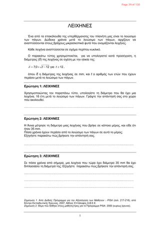 1
ΛΔΙΧΗΝΔΣ
Έλα από ηα επαθόινπζα ηεο ππεξζέξκαλζεο ηνπ πιαλήηε καο είλαη ην ιεηώζηκν
ησλ πάγσλ. Γώδεθα ρξόληα κεηά ην ιεηώζηκν ησλ πάγσλ, αξρίδνπλ λα
αλαπηύζζνληαη ζηνπο βξάρνπο κηθξνζθνπηθά θπηά πνπ νλνκάδνληαη ιεηρήλεο.
Κάζε ιεηρήλα αλαπηύζζεηαη ζε ζρήκα πεξίπνπ θπθιηθό.
Ο παξαθάησ ηύπνο ρξεζηκνπνηείηαη, γηα λα ππνινγηζηεί θαηά πξνζέγγηζε, ε
δηάκεηξνο (δ) ηεο ιεηρήλαο ζε ζρέζε κε ηελ ειηθία ηεο:
12γηα120,7  tt ,
όπνπ δ ε δηάκεηξνο ηεο ιεηρήλαο ζε mm, θαη t ν αξηζκόο ησλ εηώλ πνπ έρνπλ
πεξάζεη κεηά ην ιεηώζηκν ησλ πάγσλ.
Δρώτηση 1: ΛΔΙΧΗΝΔΣ
Χξεζηκνπνηώληαο ηνλ παξαπάλσ ηύπν, ππνινγίζηε ηε δηάκεηξν πνπ ζα έρεη κηα
ιεηρήλα, 16 έηε κεηά ην ιεηώζηκν ησλ πάγσλ. Γξάςηε ηελ απάληεζή ζαο ζην ρώξν
πνπ αθνινπζεί.
…………………………………………………………………………………………………
Δρώτηση 2: ΛΔΙΧΗΝΔΣ
Η Άλλα κέηξεζε ηε δηάκεηξν κηαο ιεηρήλαο πνπ βξήθε ζε θάπνην κέξνο, θαη είδε όηη
ήηαλ 35 mm.
Πόζα ρξόληα έρνπλ πεξάζεη από ην ιεηώζηκν ησλ πάγσλ ζε απηό ην κέξνο;
Δμεγήζηε παξαθάησ πώο βξήθαηε ηελ απάληεζή ζαο.
…………………………………………………………………………………………………
Δρώτηση 3: ΛΔΙΧΗΝΔΣ
Σε πόζα ρξόληα από ζήκεξα, κηα ιεηρήλα πνπ ηώξα έρεη δηάκεηξν 35 mm ζα έρεη
δηπιαζηάζεη ηε δηάκεηξό ηεο; Δμεγήζηε παξαθάησ πώο βξήθαηε ηελ απάληεζή ζαο.
…………………………………………………………………………………………………
…………………………………………………………………………………………………
…………………………………………………………………………………………………
Σημείωζη 1. Από Διεθνέρ Ππόγπαμμα για ηην Αξιολόγηζη ηων Μαθηηών - PISA (ζει. 217-218), από
Κέληξν Δθπαηδεπηηθήο Έξεπλαο, 2007, Αζήλα: Δπηάινθνο Α.Β.Δ.Δ.
Σημείωζη 2. Θέκα πνπ δόζεθε ζηνπο καζεηέο/ηξηεο γηα ην Πξόγξακκα PISA 2000 (θπξίσο έξεπλα).
Page 39 of 130
 