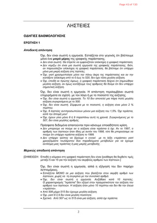 2
ΛΗΣΤΕΙΕΣ
ΟΓΗΓΙΔΣ ΒΑΘΜΟΛΟΓΗΣΗΣ
ΔΡΩΤΗΣΗ 1
Αποδεκηή απάνηηζη
Όρη, δελ είλαη ζσζηή ε εξκελεία. Εζηηάδεηαη ζην γεγνλόο όηη βιέπνπκε
κόλν έλα μικρό μέρος ηεο γξαθηθήο παξάζηαζεο.
 Δελ είλαη ζσζηή. Θα έπξεπε λα εκθαληδόηαλ νιόθιεξε ε γξαθηθή παξάζηαζε.
 Δελ λνκίδσ όηη είλαη κηα ζσζηή εξκελεία ηεο γξαθηθήο παξάζηαζεο, δηόηη,
αλ παξνπζίαδαλ νιόθιεξε ηε γξαθηθή παξάζηαζε, ζα βιέπακε όηη ππάξρεη
κόλν κηα κηθξή αύμεζε ζηηο ιεζηείεο.
 Όρη, γηαηί ρξεζηκνπνίεζε κόλν ηελ πάλσ άθξε ηεο παξάζηαζεο θαη αλ ηελ
θνηηάμεηε νιόθιεξε από ην 0 έσο ην 520, δελ έρεη ηόζε κεγάιε αύμεζε.
 Όρη, επεηδή εθ πξώηεο όςεσο, ε γξαθηθή παξάζηαζε δείρλεη όηη ζεκεηώζεθε
κεγάιε αύμεζε, αλ όκσο θνηηάμνπκε ηνπο αξηζκνύο ζα δνύκε όηη δελ ππάξρεη
ζεκαληηθή αύμεζε.
Όρη, δελ είλαη ζσζηή ε εξκελεία. Η απάληεζε πεξηιακβάλεη ζσζηά
επηρεηξήκαηα ζε ζρέζε κε ηνλ ιόγν ή κε ην πνζνζηό ηεο αύμεζεο.
 Όρη, δελ είλαη ζσζηή ε εξκελεία. Τν 10 δελ απνηειεί κηα πάξα πνιύ κεγάιε
αύμεζε ζπγθξηλόκελν κε ην 500.
 Όρη, δελ είλαη ζσζηή. Σύκθσλα κε ην πνζνζηό, ε αύμεζε είλαη κόλν 2 %
πεξίπνπ.
 Όρη, 8 ιεζηείεο αληηπξνζσπεύνπλ κόλνλ κηα αύμεζε ηνπ 1,5%. Όρη ηεξάζηηα,
θαηά ηελ άπνςή κνπ!
 Όρη, έρνπλ γίλεη κόλν 8 ή 9 παξαπάλσ απηή ηε ρξνληά. Σπγθξηλόκελεο κε ην
507, δελ είλαη κεγάινο αξηζκόο.
Πξόζθαηα δεδνκέλα απαηηνύληαη πξηλ θάλνπκε νπνηαδήπνηε θξίζε.
 Δελ κπνξνύκε λα πνύκε αλ ε αύμεζε είλαη ηεξάζηηα ή όρη. Αλ ην 1997, ν
αξηζκόο ησλ ιεζηεηώλ ήηαλ ίδηνο κε απηόλ ηνπ 1998, ηόηε ζα κπνξνύζακε λα
πνύκε όηη ππάξρεη ηεξάζηηα αύμεζε ην 1999.
 Δελ ππάξρεη ηξόπνο λα μέξνπκε ηη ελλνεί κε ηε ιέμε «ηεξάζηηα» γηαηί
ρξεηαδόκαζηε ηνπιάρηζηνλ δύν παξαδείγκαηα κεηαβνιώλ γηα λα έρνπκε
αληίιεςε κηαο ηεξάζηηαο ή κηαο κηθξήο κεηαβνιήο.
Μερικώς αποδεκηή απάνηηζη
[ΣΗΜΕΙΩΣΗ: Επεηδή ε θιίκαθα ζηε γξαθηθή παξάζηαζε δελ είλαη μεθάζαξε ζα δερζείηε ηηκέο
κεηαμύ 5 θαη 15 γηα ηελ αύμεζε ηνπ αθξηβνύο αξηζκνύ ησλ ιεζηεηώλ.]
Όρη, δελ είλαη ζσζηή ε εξκελεία, αιιά ε εμήγεζή ηνπ δελ παξέρεη
ιεπηνκέξεηεο.
 Εζηηάδεηαη MONO ζε κηα αύμεζε πνπ βαζίδεηαη ζηνλ αθξηβή αξηζκό ησλ
ιεζηεηώλ, ρσξίο λα ηε ζπγθξίλεη κε ηνλ ζπλνιηθό αξηζκό.
 Όρη, δελ είλαη ζσζηή ε εξκελεία. Απμήζεθε θαηά 10 ιεζηείεο.
Ο ραξαθηεξηζκόο "ηεξάζηηα" δελ εμεγεί ζηελ πξαγκαηηθόηεηα ηελ αύμεζε ηνπ
αξηζκνύ ησλ ιεζηεηώλ. Η αύμεζε ήηαλ κόλν 10 πεξίπνπ θαη δελ ζα ηελ έιεγα
«ηεξάζηηα».
 Από 508 κέρξη 515 δελ έρνπκε κεγάιε αύμεζε.
 Όρη, γηαηί 8 ή 9 δελ είλαη κεγάιε πνζόηεηα.
 Σρεηηθό. Από 507 σο ην 515 είλαη κηα αύμεζε, αιιά όρη ηεξάζηηα.
Page 43 of 130
 