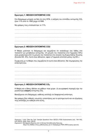 2
Δρώτηση 1: ΜΔΙΩ΢Η ΔΚΠΟΜΠΗ΢ CO2
΢ην δηάγξακκα κπνξείο λα δείο όηη ζηηο ΗΠΑ, ε αύμεζε ηνπ επηπέδνπ εθπνκπήο CO2
ήηαλ 11% από ην 1990 κέρξη ην1998.
Να γξάςεηο πώο ππνινγίζηεθε ην 11%.
…………………………………………………………………………………………………
………………………………………………………………………………………………….
…………………………………………………………………………………………………
………………………………………………………………………………………………….
Δρώτηση 2: ΜΔΙΩ΢Η ΔΚΠΟΜΠΗ΢ CO2
Η Μαίξε κειέηεζε ην δηάγξακκα θαη ηζρπξίδεηαη όηη αλαθάιπςε έλα ιάζνο ζηα
πνζνζηά ησλ κεηαβνιώλ εθπνκπήο: «Η κείσζε ηνπ πνζνζηνύ ζηε Γεξκαλία (16%)
είλαη κεγαιύηεξε από ηε κείσζε ηνπ πνζνζηνύ ζην ζύλνιν ηεο Επξσπατθήο Έλσζεο
(΢ύλνιν ΕΕ: 4%). Απηό είλαη αδύλαηνλ, αθνύ ε Γεξκαλία απνηειεί κέινο ηεο ΕΕ.»
΢πκθσλείο κε ηε Μαίξε πνπ ηζρπξίδεηαη όηη απηό είλαη αδύλαηνλ; Να ηεθκεξηώζεηο ηελ
απάληεζή ζνπ.
…………………………………………………………………………………………………
………………………………………………………………………………………………….
…………………………………………………………………………………………………
………………………………………………………………………………………………….
Δρώτηση 3: ΜΔΙΩ΢Η ΔΚΠΟΜΠΗ΢ CO2
Η Μαίξε θαη ν Νίθνο ήζειαλ λα κάζνπλ πνηα ρώξα (ή γεσγξαθηθή πεξηνρή) είρε ηελ
κεγαιύηεξε αύξηση εθπνκπήο CO2.
Βαζηδόκελνη ζην δηάγξακκα, θαζέλαο θαηέιεμε ζε δηαθνξεηηθή απάληεζε.
Να γξάςεηο δύν πηζαλέο «ζσζηέο» απαληήζεηο γηα ην εξώηεκα απηό θαη λα εμεγήζεηο
πώο θαηέιεμεο ζε θαζεκία από απηέο.
…………………………………………………………………………………………………
………………………………………………………………………………………………….
…………………………………………………………………………………………………
………………………………………………………………………………………………….
Σημείωζη 1. Από Take the Test: Sample Questions from OECD’s PISA Assessments (ζει. 144-145),
από OECD, 2009, Paris: OECD.
Σημείωζη 2. Μεηάθξαζε ζέκαηνο από ην Κέληξν Εθπαηδεπηηθήο Έξεπλαο.
Θέκα πνπ δόζεθε ζηνπο καζεηέο/ηξηεο γηα ην Πξόγξακκα PISA 2000 (θπξίσο έξεπλα).
Page 48 of 130
 