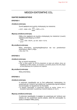 3
ΜΕΙΩ΢Η ΕΚΠΟΜΠΗ΢ CO2
ΟΓΗΓΙΔ΢ ΒΑΘΜΟΛΟΓΗ΢Η΢
ΔΡΩΣΗ΢Η 1
Αποδεκηή απάνηηζη
΢σζηή αθαίξεζε θαη ζσζηόο ππνινγηζκόο ηνπ πνζνζηνύ.
 6727 – 6049 = 678, 11%100%
6049
678

Μερικώς αποδεκηή απάνηηζη
Λάζνο ζηελ αθαίξεζε θαη ζσζηόο ππνινγηζκόο ηνπ πνζνζηνύ ή ζσζηή
αθαίξεζε αιιά δηαηξεί κε ην 6727.
 89,9%100
6727
6049
 , και 100 – 89,9 = 10,1%.
Μη αποδεκηή απάνηηζη
Άιιεο απαληήζεηο, ζπκπεξηιακβαλνκέλσλ θαη ησλ κνλνιεθηηθώλ
απαληήζεσλ «Ναη» ή «Όρη».
 Ναι, είναι 11%.
ΔΡΩΣΗ΢Η 2
Αποδεκηή απάνηηζη
Όρη, κε ζσζηή ηεθκεξίσζε.
 Όσι, οι άλλερ σώπερ ηηρ ΕΕ θα μποπούζαν να είσαν μία αύξηζη, όπωρ για
παπάδειγμα οι Κάηω Χώπερ, και ζςνεπώρ η ζςνολική μείωζη ζηην ΕΕ μποπεί
να είναι μικπόηεπη από ηη μείωζη ζηη Γεπμανία.
Μη αποδεκηή απάνηηζη
Άιιεο απαληήζεηο
ΔΡΩΣΗ΢Η 3
Αποδεκηή απάνηηζη
Η απάληεζε πξνζδηνξίδεη θαη ηηο δπό καζεκαηηθέο πξνζεγγίζεηο (ηε
κεγαιύηεξε θαη’ απόιπηε ηηκή αύμεζε θαη ηε κεγαιύηεξε ζρεηηθή αύμεζε)
θαη θαηνλνκάδεη ηελ Ακεξηθή θαη ηελ Απζηξαιία.
 Η Αμεπική παποςζιάζει ηη μεγαλύηεπη αύξηζη ζε εκαηομ. ηόνοςρ και η
Αςζηπαλία παποςζιάζει ηο μεγαλύηεπο ποζοζηό αύξηζηρ επί ηοιρ %.
Μερικώς αποδεκηή απάνηηζη
Η απάληεζε πξνζδηνξίδεη ή αλαθέξεη ηελ κεγαιύηεξε θαη’ απόιπηε ηηκή
αύμεζε θαη ηελ κεγαιύηεξε ζρεηηθή αύμεζε, αιιά δελ θαηνλνκάδεη ηηο
ρώξεο ή αλαθέξεη ιάζνο ρώξεο.
Page 49 of 130
 