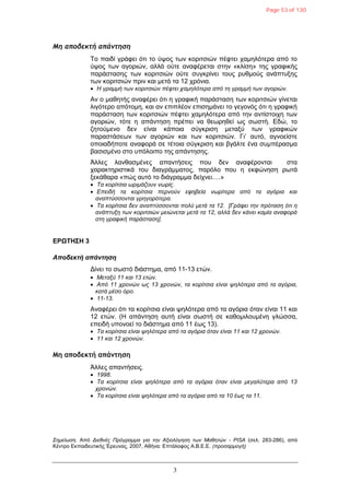 3
Μη αποδεκτή απάντηση
Τν παηδί γξάθεη όηη ην ύςνο ησλ θνξηηζηώλ πέθηεη ρακειόηεξα από ην
ύςνο ησλ αγνξηώλ, αιιά νύηε αλαθέξεηαη ζηελ «θιίζε» ηεο γξαθηθήο
παξάζηαζεο ησλ θνξηηζηώλ νύηε ζπγθξίλεη ηνπο ξπζκνύο αλάπηπμεο
ησλ θνξηηζηώλ πξηλ θαη κεηά ηα 12 ρξόληα.
 Η γξακκή ησλ θνξηηζηώλ πέθηεη ρακειόηεξα από ηε γξακκή ησλ αγνξηώλ.
Αλ ν καζεηήο αλαθέξεη όηη ε γξαθηθή παξάζηαζε ησλ θνξηηζηώλ γίλεηαη
ιηγόηεξν απόηνκε, θαη αλ επηπιένλ επηζεκάλεη ην γεγνλόο όηη ε γξαθηθή
παξάζηαζε ησλ θνξηηζηώλ πέθηεη ρακειόηεξα από ηελ αληίζηνηρε ησλ
αγνξηώλ, ηόηε ε απάληεζε πξέπεη λα ζεσξεζεί σο ζσζηή. Δδώ, ην
δεηνύκελν δελ είλαη θάπνηα ζύγθξηζε κεηαμύ ησλ γξαθηθώλ
παξαζηάζεσλ ησλ αγνξηώλ θαη ησλ θνξηηζηώλ. Γη’ απηό, αγλνείζηε
νπνηαδήπνηε αλαθνξά ζε ηέηνηα ζύγθξηζε θαη βγάιηε έλα ζπκπέξαζκα
βαζηζκέλν ζην ππόινηπν ηεο απάληεζεο.
Άιιεο ιαλζαζκέλεο απαληήζεηο πνπ δελ αλαθέξνληαη ζηα
ραξαθηεξηζηηθά ηνπ δηαγξάκκαηνο, παξόιν πνπ ε εθθώλεζε ξσηά
μεθάζαξα «πώο απηό ην δηάγξακκα δείρλεη….»
 Τα θνξίηζηα σξηκάδνπλ λσξίο.
 Επεηδή ηα θνξίηζηα πεξλνύλ εθεβεία λσξίηεξα από ηα αγόξηα θαη
αλαπηύζζνληαη γξεγνξόηεξα.
 Τα θνξίηζηα δελ αλαπηύζζνληαη πνιύ κεηά ηα 12. [Γξάθεη ηελ πξόηαζε όηη ε
αλάπηπμε ησλ θνξηηζηώλ κεηώλεηαη κεηά ηα 12, αιιά δελ θάλεη θακία αλαθνξά
ζηε γξαθηθή παξάζηαζε].
ΔΡΩΤΗΣΗ 3
Αποδεκηή απάνηηζη
Γίλεη ην ζσζηό δηάζηεκα, από 11-13 εηώλ.
 Μεηαμύ 11 θαη 13 εηώλ.
 Από 11 ρξνλώλ σο 13 ρξνλώλ, ηα θνξίηζηα είλαη ςειόηεξα από ηα αγόξηα,
θαηά κέζν όξν.
 11-13.
Αλαθέξεη όηη ηα θνξίηζηα είλαη ςειόηεξα από ηα αγόξηα όηαλ είλαη 11 θαη
12 εηώλ. (Η απάληεζε απηή είλαη ζσζηή ζε θαζνκηινπκέλε γιώζζα,
επεηδή ππνλνεί ην δηάζηεκα από 11 έσο 13).
 Τα θνξίηζηα είλαη ςειόηεξα από ηα αγόξηα όηαλ είλαη 11 θαη 12 ρξνλώλ.
 11 θαη 12 ρξνλώλ.
Μη αποδεκτή απάντηση
Άιιεο απαληήζεηο.
 1998.
 Τα θνξίηζηα είλαη ςειόηεξα από ηα αγόξηα όηαλ είλαη κεγαιύηεξα από 13
ρξνλώλ.
 Τα θνξίηζηα είλαη ςειόηεξα από ηα αγόξηα από ηα 10 έσο ηα 11.
Σεκείσζε. Από Δηεζλέο Πξόγξακκα γηα ηελ Αμηνιόγεζε ησλ Μαζεηώλ - PISA (ζει. 283-286), από
Κέληξν Δθπαηδεπηηθήο Έξεπλαο, 2007, Αζήλα: Δπηάινθνο Α.Β.Δ.Δ. (πξνζαξκνγή)
Page 53 of 130
 