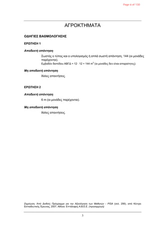 3
ΑΓΡΟΚΣΖΜΑΣΑ
ΟΓΗΓΙΔΣ ΒΑΘΜΟΛΟΓΗΣΗΣ
ΔΡΩΤΗΣΗ 1
Αποδεκηή απάνηηζη
΢ωζηός ο ηύπος θαη ο σποιογηζκός ή απιά ζωζηή απάληεζε, 144 (οη κολάδες
παρέτοληαη).
Δκβαδόλ δαπέδοσ ΑΒΓΓ = 12  12 = 144 m
2
(οη κολάδες δελ είλαη απαραίηεηες).
Μη αποδεκηή απάνηηζη
Άιιες απαληήζεης.
ΔΡΩΤΗΣΗ 2
Αποδεκηή απάνηηζη
6 m (οη κολάδες παρέτοληαη).
Μη αποδεκηή απάνηηζη
Άιιες απαληήζεης.
Σημείωση. Από Διεθνέρ Ππόγπαμμα για την Αξιολόγηση των Μαθητών - PISA (ζει. 299), από Κέληρο
Δθπαηδεσηηθής Έρεσλας, 2007, Αζήλα: Δπηάιοθος Α.Β.Δ.Δ. (πποσαπμογή)
Page 6 of 130
 