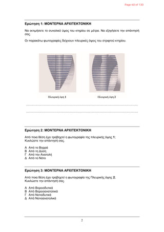2
Δρώτηση 1: ΜΟΝΤΔΡΝΑ ΑΡΧΙΤΔΚΤΟΝΙΚΗ
Να εθηηκήζεηε ην ζπλνιηθό ύςνο ηνπ θηεξίνπ ζε κέηξα. Να εμεγήζεηε ηελ απάληεζή
ζαο.
Οη παξαθάησ θσηνγξαθίεο δείρλνπλ πιεπξηθέο όςεηο ηνπ ζηξηθηνύ θηεξίνπ.
…………………………………………………………………………………………………
…………………………………………………………………………………………………
Δρώτηση 2: ΜΟΝΤΔΡΝΑ ΑΡΧΙΤΔΚΤΟΝΙΚΗ
Από πνηα ζέζε έρεη ηξαβερηεί ε θσηνγξαθία ηεο πιεπξηθήο όςεο 1;
Κπθιώζηε ηελ απάληεζή ζαο.
Α Από ην Βνξξά
Β Από ηε Γύζε
Γ Από ηελ Αλαηνιή
Γ Από ην Νόην
Δρώτηση 3: ΜΟΝΤΔΡΝΑ ΑΡΧΙΤΔΚΤΟΝΙΚΗ
Από πνηα ζέζε έρεη ηξαβερηεί ε θσηνγξαθία ηεο Πιεπξηθήο όςεο 2;
Κπθιώζηε ηελ απάληεζή ζαο.
Α Από Βνξεηνδπηηθά
Β Από Βνξεηναλαηνιηθά
Γ Από Ννηηνδπηηθά
Γ Από Ννηηναλαηνιηθά
Page 60 of 130
 