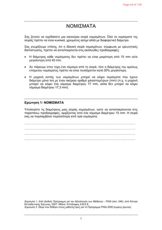 1
ΝΟΜΙΣΜΑΤΑ
Σας δεηούλ λα ζτεδηάζεηε κηα θαηλούρηα ζεηρά λοκηζκάηφλ. Όια ηα λοκίζκαηα ηες
ζεηράς πρέπεη λα είλαη θσθιηθά, τρώκαηος αζεκί αιιά κε δηαθορεηηθή δηάκεηρο.
Σας γλφρίδοσκε επίζες, όηη ε ηδαληθή ζεηρά λοκηζκάηφλ, ζύκθφλα κε ερεσλεηηθές
δηαπηζηώζεης, πρέπεη λα αληαποθρίλεηαη ζηης αθόιοσζες προδηαγραθές:
 H δηάκεηρος θάζε λοκίζκαηος δελ πρέπεη λα είλαη κηθρόηερε από 15 mm ούηε
κεγαιύηερε από 45 mm.
 Aλ πάροσκε ζηελ ηύτε έλα λόκηζκα από ηε ζεηρά, ηόηε ε δηάκεηρος ηοσ ακέζφς
επόκελοσ λοκίζκαηος πρέπεη λα είλαη ηοσιάτηζηολ θαηά 30% κεγαιύηερε.
 H κεταλή θοπής ηφλ λοκηζκάηφλ κπορεί λα θόυεη λοκίζκαηα ποσ έτοσλ
δηάκεηρο κόλο ίζε κε έλαλ αθέραηο αρηζκό τηιηοζηοκέηρφλ (mm) (π.τ. ε κεταλή
κπορεί λα θόυεη έλα λόκηζκα δηακέηροσ 17 mm, αιιά δελ κπορεί λα θόυεη
λόκηζκα δηακέηροσ 17,3 mm).
Δρώτηση 1: ΝΟΜΙΣΜΑΤΑ
Υποιογίζηε ηης δηακέηροσς κηας ζεηράς λοκηζκάηφλ, ώζηε λα αληαποθρίλοληαη ζηης
παραπάλφ προδηαγραθές, αρτίδοληας από έλα λόκηζκα δηακέηροσ 15 mm. Η ζεηρά
ζας λα περηιακβάλεη περηζζόηερα από ηρία λοκίζκαηα.
…………………………………………………………………………………………………
…………………………………………………………………………………………………
…………………………………………………………………………………………………
…………………………………………………………………………………………………
Σημείωση 1. Από Διεθνέρ Ππόγπαμμα για την Αξιολόγηση των Μαθητών - PISA (ζει. 246), από Κέληρο
Εθπαηδεσηηθής Έρεσλας, 2007, Αζήλα: Επηάιοθος Α.Β.Ε.Ε.
Σημείωση 2. Θέκα ποσ δόζεθε ζηοσς καζεηές/ηρηες γηα ηο Πρόγρακκα PISA 2000 (θσρίφς έρεσλα).
Page 64 of 130
 