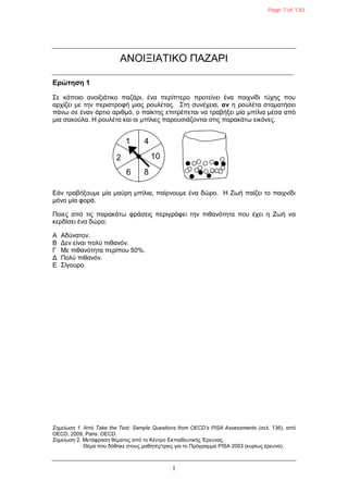1
ΑΝΟΗΞΗΑΣΗΚΟ ΠΑΕΑΡΗ
Δρώτηση 1
΢ε θάπνην αλνημηάηηθν παδάξη, έλα πεξίπηεξν πξνηείλεη έλα παηρλίδη ηύρεο πνπ
αξρίδεη κε ηελ πεξηζηξνθή κηαο ξνπιέηαο. ΢ηε ζπλέρεηα, αν ε ξνπιέηα ζηακαηήζεη
πάλω ζε έλαλ άξηην αξηζκό, ν παίθηεο επηηξέπεηαη λα ηξαβήμεη κία κπίιηα κέζα από
κηα ζαθνύια. Ζ ξνπιέηα θαη νη κπίιηεο παξνπζηάδνληαη ζηηο παξαθάηω εηθόλεο.
Δάλ ηξαβήμνπκε κία καύξε κπίιηα, παίξλνπκε έλα δώξν. Ζ Εωή παίδεη ην παηρλίδη
κόλν κία θνξά.
Πνηεο από ηηο παξαθάηω θξάζεηο πεξηγξάθεη ηελ πηζαλόηεηα πνπ έρεη ε Εωή λα
θεξδίζεη έλα δώξν;
Α Αδύλαηνλ.
Β Γελ είλαη πνιύ πηζαλόλ.
Γ Με πηζαλόηεηα πεξίπνπ 50%.
Γ Πνιύ πηζαλόλ.
Δ ΢ίγνπξν.
Σημείωση 1. Από Take the Test: Sample Questions from OECD’s PISA Assessments (ζει. 136), από
OECD, 2009, Paris: OECD.
Σημείωση 2. Μεηάθξαζε ζέκαηνο από ην Κέληξν Δθπαηδεπηηθήο Έξεπλαο.
Θέκα πνπ δόζεθε ζηνπο καζεηέο/ηξηεο γηα ην Πξόγξακκα PISA 2003 (θπξίωο έξεπλα).
1 4
10
86
2
Page 7 of 130
 
