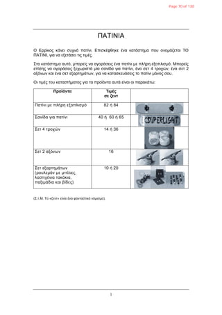 1
ΠΑΤΙΝΙΑ
Ο Δξξίθνο θάλεη ζπρλά παηίλη. Δπηζθέθζεθε έλα θαηάζηεκα πνπ νλνκάδεηαη ΤΟ
ΠΑΤΙΝΙ, γηα λα εμεηάζεη ηηο ηηκέο.
Σην θαηάζηεκα απηό, κπνξείο λα αγνξάζεηο έλα παηίλη κε πιήξε εμνπιηζκό. Μπνξείο
επίζεο λα αγνξάζεηο μερσξηζηά κία ζαλίδα γηα παηίλη, έλα ζεη 4 ηξνρώλ, έλα ζεη 2
αμόλσλ θαη έλα ζεη εμαξηεκάησλ, γηα λα θαηαζθεπάζεηο ην παηίλη κόλνο ζνπ.
Οη ηηκέο ηνπ θαηαζηήκαηνο γηα ηα πξντόληα απηά είλαη νη παξαθάησ:
Προϊόντα Σιμές
σε ζεντ
Παηίλη κε πιήξε εμνπιηζκό 82 ή 84
Σαλίδα γηα παηίλη 40 ή 60 ή 65
Σεη 4 ηξνρώλ 14 ή 36
Σεη 2 αμόλσλ 16
Σεη εμαξηεκάησλ
(ξνπιεκάλ κε κπίιηεο,
ιαζηηρέληα ηαθάθηα,
παμηκάδηα θαη βίδεο)
10 ή 20
(Σ.η.M. To «δελη» είλαη έλα θαληαζηηθό λόκηζκα).
Page 70 of 130
 