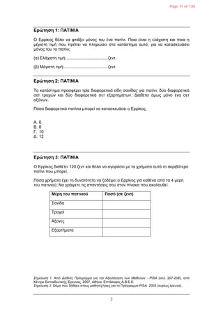2
Δρώτηση 1: ΠΑΣΙΝΙΑ
Ο Δξξίθνο ζέιεη λα θηηάμεη κόλνο ηνπ έλα παηίλη. Πνηα είλαη ε ειάρηζηε θαη πνηα ε
κέγηζηε ηηκή πνπ πξέπεη λα πιεξώζεη ζην θαηάζηεκα απηό, γηα λα θαηαζθεπάζεη
κόλνο ηνπ ην παηίλη;
(α) Διάρηζηε ηηκή:...................................δελη.
(β) Μέγηζηε ηηκή:.....................................δελη.
Δρώτηση 2: ΠΑΣΙΝΙΑ
Τν θαηάζηεκα πξνζθέξεη ηξία δηαθνξεηηθά είδε ζαλίδαο γηα παηίλη, δύν δηαθνξεηηθά
ζεη ηξνρώλ θαη δύν δηαθνξεηηθά ζεη εμαξηεκάησλ. Γηαζέηεη όκσο κόλν έλα ζεη
αμόλσλ.
Πόζα δηαθνξεηηθά παηίληα κπνξεί λα θαηαζθεπάζεη ν Δξξίθνο;
Α. 6
Β. 8
Γ. 10
Γ. 12
Δρώτηση 3: ΠΑΣΙΝΙΑ
Ο Δξξίθνο δηαζέηεη 120 δελη θαη ζέιεη λα αγνξάζεη κε ηα ρξήκαηα απηά ην αθξηβόηεξν
παηίλη πνπ κπνξεί.
Πόζα ρξήκαηα έρεη ηε δπλαηόηεηα λα μνδέςεη ν Δξξίθνο γηα θαζέλα από ηα 4 κέξε
ηνπ παηηληνύ; Να γξάςεηε ηηο απαληήζεηο ζνπ ζηνλ πίλαθα πνπ αθνινπζεί.
Μέρη τοσ πατινιού Ποσό (σε ζεντ)
Σαλίδα
Τξνρνί
Άμνλεο
Δμαξηήκαηα
Σημείωση 1. Από Διεθνέρ Ππόγπαμμα για την Αξιολόγηση των Μαθητών - PISA (ζει. 207-208), από
Κέληξν Δθπαηδεπηηθήο Έξεπλαο, 2007, Αζήλα: Δπηάινθνο Α.Β.Δ.Δ.
Σημείωση 2. Θέκα πνπ δόζεθε ζηνπο καζεηέο/ηξηεο γηα ην Πξόγξακκα PISA 2003 (θπξίσο έξεπλα).
Page 71 of 130
 