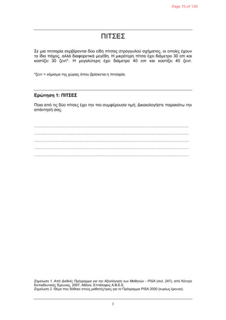 1
ΠΙΤΣΔΣ
Σε κηα πηηζαξία ζεξβίξνληαη δύν είδε πίηζαο ζηξνγγπινύ ζρήκαηνο, νη νπνίεο έρνπλ
ην ίδην πάρνο, αιιά δηαθνξεηηθά κεγέζε. Η κηθξόηεξε πίηζα έρεη δηάκεηξν 30 cm θαη
θνζηίδεη 30 δελη*. Η κεγαιύηεξε έρεη δηάκεηξν 40 cm θαη θνζηίδεη 40 δελη.
*δελη = λόκηζκα ηεο ρώξαο όπνπ βξίζθεηαη ε πηηζαξία.
Δρώτηση 1: ΠΙΣ΢Δ΢
Πνηα από ηηο δύν πίηζεο έρεη ηελ πην ζπκθέξνπζα ηηκή; Γηθαηνινγήζηε παξαθάηω ηελ
απάληεζή ζαο.
…………………………………………………………………………………………………
…………………………………………………………………………………………………
…………………………………………………………………………………………………
…………………………………………………………………………………………………
…………………………………………………………………………………………………
Σεκείωζε 1. Από Δηεζλέο Πξόγξακκα γηα ηελ Αμηνιόγεζε ηωλ Μαζεηώλ - PISA (ζει. 247), από Κέληξν
Δθπαηδεπηηθήο Έξεπλαο, 2007, Αζήλα: Δπηάινθνο Α.Β.Δ.Δ.
Σεκείωζε 2. Θέκα πνπ δόζεθε ζηνπο καζεηέο/ηξηεο γηα ην Πξόγξακκα PISA 2000 (θπξίωο έξεπλα).
Page 75 of 130
 