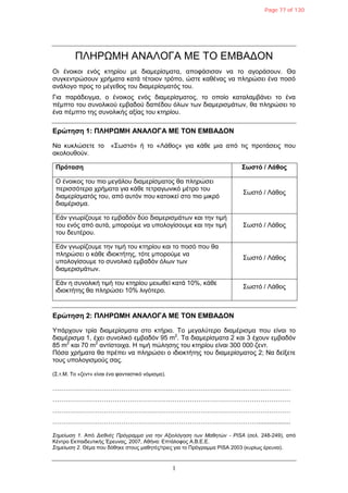 1
ΠΛΗΡΩΜΗ ΑΝΑΛΟΓΑ ΜΔ ΣΟ ΔΜΒΑΓΟΝ
Οη έλνηθνη ελόο θηεξίνπ κε δηακεξίζκαηα, απνθάζηζαλ λα ην αγνξάζνπλ. Θα
ζπγθεληξώζνπλ ρξήκαηα θαηά ηέηνηνλ ηξόπν, ώζηε θαζέλαο λα πιεξώζεη έλα πνζό
αλάινγν πξνο ην κέγεζνο ηνπ δηακεξίζκαηόο ηνπ.
Γηα παξάδεηγκα, ν έλνηθνο ελόο δηακεξίζκαηνο, ην νπνίν θαηαιακβάλεη ην έλα
πέκπην ηνπ ζπλνιηθνύ εκβαδνύ δαπέδνπ όιωλ ηωλ δηακεξηζκάηωλ, ζα πιεξώζεη ην
έλα πέκπην ηεο ζπλνιηθήο αμίαο ηνπ θηεξίνπ.
Δρώτηση 1: ΠΛΗΡΩΜΗ ΑΝΑΛΟΓΑ ΜΔ ΣΟΝ ΔΜΒΑΓΟΝ
Να θπθιώζεηε ην «΢ωζηό» ή ην «Λάζνο» γηα θάζε κηα από ηηο πξνηάζεηο πνπ
αθνινπζνύλ.
Πρόταση ΢ωστό / Λάθος
Ο έλνηθνο ηνπ πην κεγάινπ δηακεξίζκαηνο ζα πιεξώζεη
πεξηζζόηεξα ρξήκαηα γηα θάζε ηεηξαγωληθό κέηξν ηνπ
δηακεξίζκαηόο ηνπ, από απηόλ πνπ θαηνηθεί ζην πην κηθξό
δηακέξηζκα.
΢ωζηό / Λάζνο
Δάλ γλωξίδνπκε ην εκβαδόλ δύν δηακεξηζκάηωλ θαη ηελ ηηκή
ηνπ ελόο από απηά, κπνξνύκε λα ππνινγίζνπκε θαη ηελ ηηκή
ηνπ δεπηέξνπ.
΢ωζηό / Λάζνο
Δάλ γλωξίδνπκε ηελ ηηκή ηνπ θηεξίνπ θαη ην πνζό πνπ ζα
πιεξώζεη ν θάζε ηδηνθηήηεο, ηόηε κπνξνύκε λα
ππνινγίζνπκε ην ζπλνιηθό εκβαδόλ όιωλ ηωλ
δηακεξηζκάηωλ.
΢ωζηό / Λάζνο
Δάλ ε ζπλνιηθή ηηκή ηνπ θηεξίνπ κεηωζεί θαηά 10%, θάζε
ηδηνθηήηεο ζα πιεξώζεη 10% ιηγόηεξν.
΢ωζηό / Λάζνο
Δρώτηση 2: ΠΛΗΡΩΜΗ ΑΝΑΛΟΓΑ ΜΔ ΣΟΝ ΔΜΒΑΓΟΝ
Τπάξρνπλ ηξία δηακεξίζκαηα ζην θηήξην. Σν κεγαιύηεξν δηακέξηζκα πνπ είλαη ην
δηακέξηζκα 1, έρεη ζπλνιηθό εκβαδόλ 95 m2
. Σα δηακεξίζκαηα 2 θαη 3 έρνπλ εκβαδόλ
85 m2
θαη 70 m2
αληίζηνηρα. Η ηηκή πώιεζεο ηνπ θηεξίνπ είλαη 300 000 δελη.
Πόζα ρξήκαηα ζα πξέπεη λα πιεξώζεη ν ηδηνθηήηεο ηνπ δηακεξίζκαηνο 2; Να δείμεηε
ηνπο ππνινγηζκνύο ζαο.
(΢.η.M. Σν «δελη» είλαη έλα θαληαζηηθό λόκηζκα).
…………………………………………………………………………………………………
…………………………………………………………………………………………………
…………………………………………………………………………………………………
……………………………………………………………………………………..................
Σημείωζη 1. Από Διεθνέρ Ππόγπαμμα για ηην Αξιολόγηζη ηων Μαθηηών - PISA (ζει. 248-249), από
Κέληξν Δθπαηδεπηηθήο Έξεπλαο, 2007, Αζήλα: Δπηάινθνο Α.Β.Δ.Δ.
Σημείωζη 2. Θέκα πνπ δόζεθε ζηνπο καζεηέο/ηξηεο γηα ην Πξόγξακκα PISA 2003 (θπξίωο έξεπλα).
Page 77 of 130
 