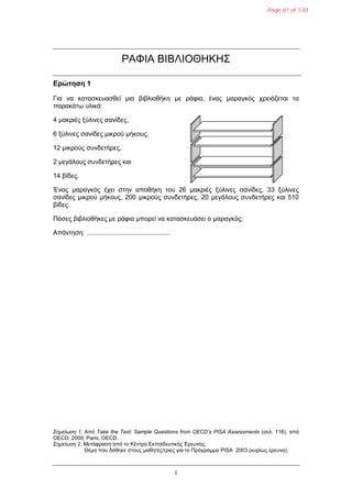 1
ΡΑΦΙΑ ΒΙΒΛΙΟΘΗΚΗ΢
Δρώτηση 1
Γηα λα θαηαζθεπαζζεί κηα βηβιηνζήθε κε ξάθηα, έλαο καξαγθόο ρξεηάδεηαη ηα
παξαθάηω πιηθά:
4 καθξηέο μύιηλεο ζαλίδεο,
6 μύιηλεο ζαλίδεο κηθξνύ κήθνπο,
12 κηθξνύο ζπλδεηήξεο,
2 κεγάινπο ζπλδεηήξεο θαη
14 βίδεο.
Έλαο καξαγθόο έρεη ζηελ απνζήθε ηνπ 26 καθξηέο μύιηλεο ζαλίδεο, 33 μύιηλεο
ζαλίδεο κηθξνύ κήθνπο, 200 κηθξνύο ζπλδεηήξεο, 20 κεγάινπο ζπλδεηήξεο θαη 510
βίδεο.
Πόζεο βηβιηνζήθεο κε ξάθηα κπνξεί λα θαηαζθεπάζεη ν καξαγθόο;
Απάληεζε: .............................................
Σημείωση 1. Από Take the Test: Sample Questions from OECD’s PISA Assessments (ζει. 116), από
OECD, 2009, Paris: OECD.
Σημείωση 2. Μεηάθξαζε από ην Κέληξν Εθπαηδεπηηθήο Έξεπλαο.
Θέκα πνπ δόζεθε ζηνπο καζεηέο/ηξηεο γηα ην Πξόγξακκα PISA 2003 (θπξίωο έξεπλα).
Page 81 of 130
 