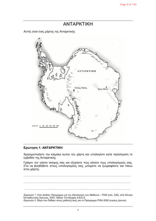 1
ΑΝΣΑΡΚΣΙΚΗ
Απηόο είλαη έλαο ράξηεο ηεο Αληαξθηηθήο.
Δρώτηση 1: ΑΝΤΑΡΚΤΙΚΗ
Υξεζηκνπνηήζηε ηελ θιίκαθα απηνύ ηνπ ράξηε θαη ππνινγίζηε θαηά πξνζέγγηζε ην
εκβαδόλ ηεο Αληαξθηηθήο.
Γξάςηε ηνλ ηξόπν ζθέςεο ζαο θαη εμεγήζηε πώο θάλαηε ηνπο ππνινγηζκνύο ζαο.
(Γηα λα βνεζεζείηε ζηνπο ππνινγηζκνύο ζαο, κπνξείηε λα δσγξαθίζεηε θαη πάλσ
ζηνλ ράξηε).
…………………………………………………………………………………………………
…………………………………………………………………………………………………
…………………………………………………………………………………………………
Σεκείσζε 1. Από Δηεζλέο Πξόγξακκα γηα ηελ Αμηνιόγεζε ησλ Μαζεηώλ - PISA (ζει. 239), από Κέληξν
Εθπαηδεπηηθήο Έξεπλαο, 2007, Αζήλα: Επηάινθνο Α.Β.Ε.Ε.
Σεκείσζε 2. Θέκα πνπ δόζεθε ζηνπο καζεηέο/ηξηεο γηα ην Πξόγξακκα PISA 2000 (θπξίσο έξεπλα).
Page 9 of 130
 