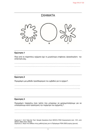 1
ΣΧΗΜΑΤΑ
Δρώτηση 1
Ποιο από ηα παραπάνφ ζτήμαηα έτει ηη μεγαλύηερη επιθάνεια; Γικαιολογήζηε ηην
απάνηηζή ζας.
…………………………………………………………………………………………………
…………………………………………………………………………………………………
Δρώτηση 2
Περιγράυηε μια μέθοδο προζδιοριζμού ηοσ εμβαδού για ηο ζτήμα Γ.
…………………………………………………………………………………………………
………………………………………………………………………………………………...
Δρώτηση 3
Περιγράυηε παρακάηφ έναν ηρόπο ποσ μπορούμε να τρηζιμοποιήζοσμε για να
σπολογίζοσμε καηά προζέγγιζη ηην περίμεηρο ηοσ ζτήμαηος Γ.
…………………………………………………………………………………………………
………………………………………………………………………………………………...
Σεκείωζε 1. Από Take the Test: Sample Questions from OECD’s PISA Assessments (ζελ. 127), από
OECD, 2009, Paris: OECD.
Σεκείωζε 2. Θέμα ποσ δόθηκε ζηοσς μαθηηές/ηριες για ηο Πρόγραμμα PISA 2000 (κσρίφς έρεσνα).
Page 99 of 130
 