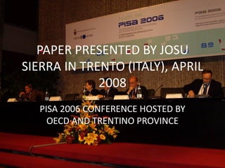 PAPER PRESENTED BY JOSU
SIERRA IN TRENTO (ITALY), APRIL
             2008
   PISA 2006 CONFERENCE HOSTED BY
     OECD AND TRENTINO PROVINCE
 