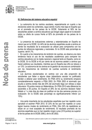 GABINETE DE PRENSA
MINISTERIO DE
EDUCACIÓN, CULTURA
Y DEPORTE
CORREO ELECTRÓNICO
prensa@mecd.es
Esta información puede ser usada en parte o en su integridad sin necesidad de citar fuentes
Página 11 de 12 www.mecd.gob.es
Ministerio de Educación, Cultura y Deporte
Plaza del Rey, 1
28071 - MADRID
TEL: 91 701 72 42
FAX: 91 701 73 88
IX. Deficiencias del sistema educativo español
• La autonomía de los centros escolares, especialmente en cuanto a las
decisiones sobre los contenidos, sigue siendo mucho más baja en España que
en el promedio de los países de la OCDE. Solamente el 58% de los
estudiantes asisten a centros educativos que tengan algún papel en la decisión
sobre su oferta de cursos frente al 82% de promedio en los países de la
OCDE.
• La presencia de evaluaciones externas y estandarizadas en España es
menor que en la OCDE. Un 44% de los alumnos españoles acude a centros en
donde los resultados de la evaluación se utilizan para compararlos con los
puntos de referencia regionales y nacionales. En la OCDE este porcentaje es
superior, del 61,7%.
• En cuanto a los mecanismos de rendición de cuentas, se observa una clara
tendencia hacía el uso de los resultados académicos para comparar los
centros educativos con la media nacional o regional tanto en España, como en
la OCDE. En la OCDE el 45 por ciento de los alumnos asisten a centros que
hacen públicos sus resultados, mientras que en España esa cifra se reduce a
un 13%. La autonomía de los centros en la gestión de recursos en combinación
con los mecanismos de rendición de cuentas aumenta el rendimiento
educativo.
• Los alumnos escolarizados en centros con una alta proporción de
estudiantes que faltan a alguna clase (absentismo escolar no justificado)
tienden a obtener peor rendimiento. En PISA 2012 su rendimiento empeora
considerablemente respecto a PISA 2003. En PISA 2003 el alumnado que
acudía a centros donde más del 25% del alumnado llega con retraso a clase
obtuvieron 18 puntos menos en Matemáticas. En PISA 2012 esta diferencia ha
ascendido a 26 puntos. En España el 28% de los alumnos declaran haber
faltado a 1 o más días de clase sin justificar en las dos semanas previas a la
evaluación. En la OCDE este porcentaje es significativamente inferior (un
15%).
• Una parte importante de los estudiantes españoles que han repetido curso
aprueban el examen PISA 2012. El 23% de los que han repetido un curso
logran buenos niveles de rendimiento en PISA. Otro 34% de repetidores se
sitúan en un nivel aceptable de rendimiento. El resultado promedio de los
alumnos españoles que no han repetido ningún curso (519 puntos) es superior
al de los países de la OCDE (506) y de la UE (502).
Notadeprensa
 