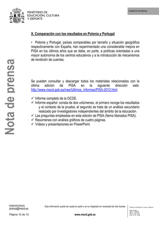GABINETE DE PRENSA
MINISTERIO DE
EDUCACIÓN, CULTURA
Y DEPORTE
CORREO ELECTRÓNICO
prensa@mecd.es
Esta información puede ser usada en parte o en su integridad sin necesidad de citar fuentes
Página 12 de 12 www.mecd.gob.es
Ministerio de Educación, Cultura y Deporte
Plaza del Rey, 1
28071 - MADRID
TEL: 91 701 72 42
FAX: 91 701 73 88
X. Comparación con los resultados en Polonia y Portugal
• Polonia y Portugal, países comparables por tamaño y situación geográfica
respectivamente con España, han experimentado una considerable mejora en
PISA en los últimos años que se debe, en parte, a políticas orientadas a una
mayor autonomía de los centros educativos y a la introducción de mecanismos
de rendición de cuentas.
Se pueden consultar y descargar todos los materiales relacionados con la
última edición de PISA en la siguiente dirección web:
http://www.mecd.gob.es/inee/Ultimos_informes/PISA-2012.html
Informe completo de la OCDE.
Informe español: consta de dos volúmenes, el primero recoge los resultados
y el contexto de la prueba; el segundo se trata de un análisis secundario
realizado por investigadores independientes del ámbito de la educación.
Las preguntas empleadas en esta edición de PISA (Ítems liberados PISA).
Resúmenes con análisis gráficos de cuatro páginas.
Vídeos y presentaciones en PowerPoint.
Notadeprensa
 
